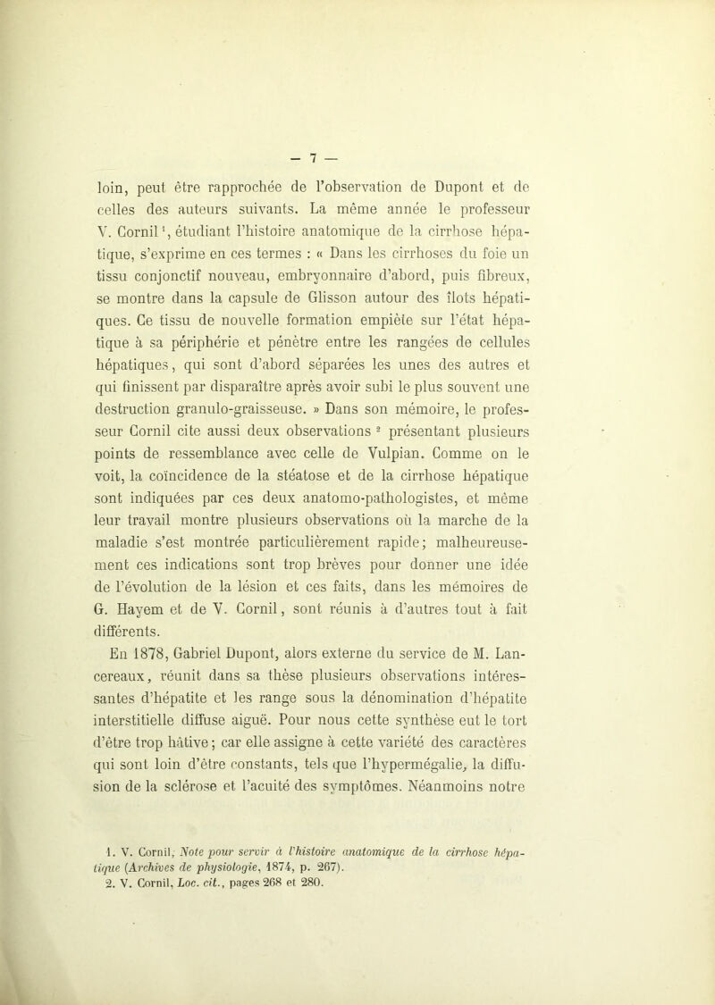 loin, peut être rapprochée de l’observation de Dupont et de celles des auteurs suivants. La même année le professeur V. Gornil1, étudiant l’histoire anatomique de la cirrhose hépa- tique, s’exprime en ces termes : « Dans les cirrhoses du foie un tissu conjonctif nouveau, embryonnaire d’abord, puis fibreux, se montre dans la capsule de Glisson autour des îlots hépati- ques. Ce tissu de nouvelle formation empiète sur l’état hépa- tique à sa périphérie et pénètre entre les rangées de cellules hépatiques, qui sont d’abord séparées les unes des autres et qui finissent par disparaître après avoir subi le plus souvent une destruction granulo-graisseuse. » Dans son mémoire, le profes- seur Gornil cite aussi deux observations 2 présentant plusieurs points de ressemblance avec celle de Vulpian. Comme on le voit, la coïncidence de la stéatose et de la cirrhose hépatique sont indiquées par ces deux anatomo-pathologistes, et même leur travail montre plusieurs observations où la marche de la maladie s’est montrée particulièrement rapide; malheureuse- ment ces indications sont trop brèves pour donner une idée de l’évolution de la lésion et ces faits, dans les mémoires de G. Hayem et de Y. Gornil, sont réunis à d’autres tout à fait différents. En 1878, Gabriel Dupont, alors externe du service de M. Lan- cereaux, réunit dans sa thèse plusieurs observations intéres- santes d’hépatite et les range sous la dénomination d’hépatite interstitielle diffuse aiguë. Pour nous cette synthèse eut le tort d’ètre trop hâtive ; car elle assigne à cette variété des caractères qui sont loin d’être constants, tels que l’hypermégalie, la diffu- sion de la sclérose et l’acuité des symptômes. Néanmoins notre 1. V. Cornil, Note pour servir à l'histoire anatomique de la cirrhose hépa- tique (Archives de physiologie, 1874, p. 267).