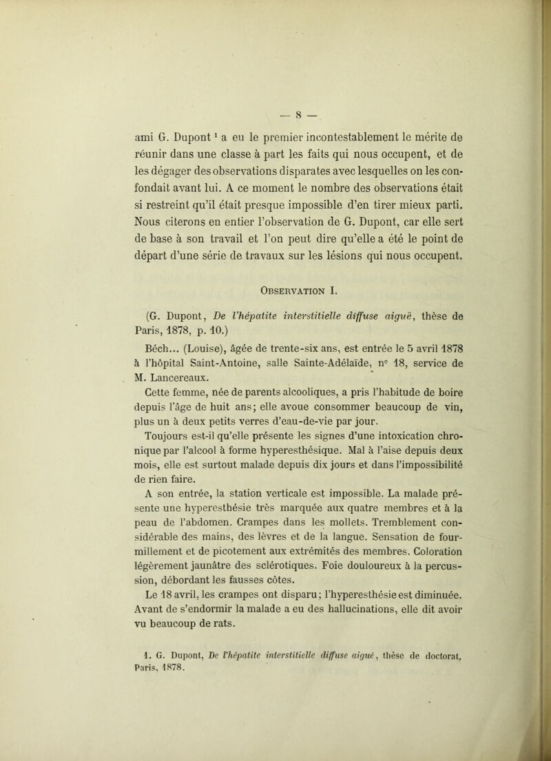 ami G. Dupont1 a eu le premier incontestablement le mérite de réunir dans une classe à part les faits qui nous occupent, et de les dégager des observations disparates avec lesquelles on les con- fondait avant lui. A ce moment le nombre des observations était si restreint qu’il était presque impossible d’en tirer mieux parti. Nous citerons en entier l’observation de G. Dupont, car elle sert de base à son travail et l’on peut dire qu’elle a été le point de départ d’une série de travaux sur les lésions qui nous occupent. Observation I. (G. Dupont, De l'hépatite interstitielle diffuse aiguë, thèse de Paris, 1878, p. 10.) Béch... (Louise), âgée de trente-six ans, est entrée le 5 avril 1878 à l’hôpital Saint-Antoine, salle Sainte-Adélaïde, nc 18, service de M. Lancereaux. Cette femme, née de parents alcooliques, a pris l’habitude de boire depuis l’âge de huit ans; elle avoue consommer beaucoup de vin, plus un à deux petits verres d’eau-de-vie par jour. Toujours est-il qu’elle présente les signes d’une intoxication chro- nique par l’alcool à forme hyperesthésique. Mal à l’aise depuis deux mois, elle est surtout malade depuis dix jours et dans l’impossibilité de rien faire. A son entrée, la station verticale est impossible. La malade pré- sente une hyperesthésie très marquée aux quatre membres et à la peau de l’abdomen. Crampes dans les mollets. Tremblement con- sidérable des mains, des lèvres et de la langue. Sensation de four- millement et de picotement aux extrémités des membres. Coloration légèrement jaunâtre des sclérotiques. Foie douloureux à la percus- sion, débordant les fausses côtes. Le 18 avril, les crampes ont disparu; l’hyperesthésie est diminuée. Avant de s’endormir la malade a eu des hallucinations, elle dit avoir vu beaucoup de rats. 1. G. Dupont, De l'hépatite interstitielle diffuse aiguë, thèse de doctorat, Paris, 1878.