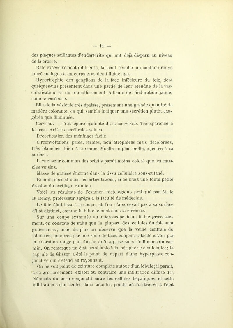 des plaques saillantes d’endartérite qui ont déjà disparu au niveau de la crosse. Rate excessivement diffluente, laissant écouler un contenu rouge foncé analogue à un corps gras demi-fluide figé. Hypertrophie des ganglions de la face inférieure du foie, dont quelques-uns présentent dans une partie de leur étendue de la vas- cularisation et du ramollissement. Ailleurs de l’induration jaune, comme caséeuse. Bile de la vésicule très épaisse, présentant une grande quantité de matière colorante, ce qui semble indiquer une sécrétion plutôt exa- gérée que diminuée. Cerveau. — Très légère opalinité de la convexité. Transparence à la base. Artères cérébrales saines. Décortication des méninges facile. Circonvolutions pâles, fermes, non atrophiées mais décolorées, très blanches. Rien à la coupe. Moelle un peu molle, injectée à sa surface. L’extenseur commun des orteils paraît moins coloré que les mus- cles voisins. Masse de graisse énorme dans le tissu cellulaire sous-cutané. Rien de spécial dans les articulations, si ce n’est une toute petite érosion du cartilage rotulien. Voici les résultats de l’examen histologique pratiqué par M. le Dr Rémy, professeur agrégé à la faculté de médecine. Le foie était lisse à la coupe, et l’on n’apercevait pas à sa surface d’îlot distinct, comme habituellement dans la cirrhose. Sur une coupe examinée au microscope à un faible grossisse- ment, on constate de suite que la plupart des cellules du foie sont graisseuses ; mais de plus on observe que la veine centrale du lobule est entourée par une zone de tissu conjonctif facile à voir par la coloration rouge plus foncée qu’il a prise sous l’influence du car- min. On remarque un état semblable à la périphérie des lobules; la capsule de Glisson a été le point de départ d’une hyperplasie con- jonctive qui s'étend en rayonnant. On ne voit point de ceinture complète autour d'un lobule ; il paraît, à ce grossissement, exister au contraire une infiltration diffuse des éléments du tissu conjonctif entre les cellules hépatiques, et cette infiltration a son centre dans tous les points où l’on trouve à l’état