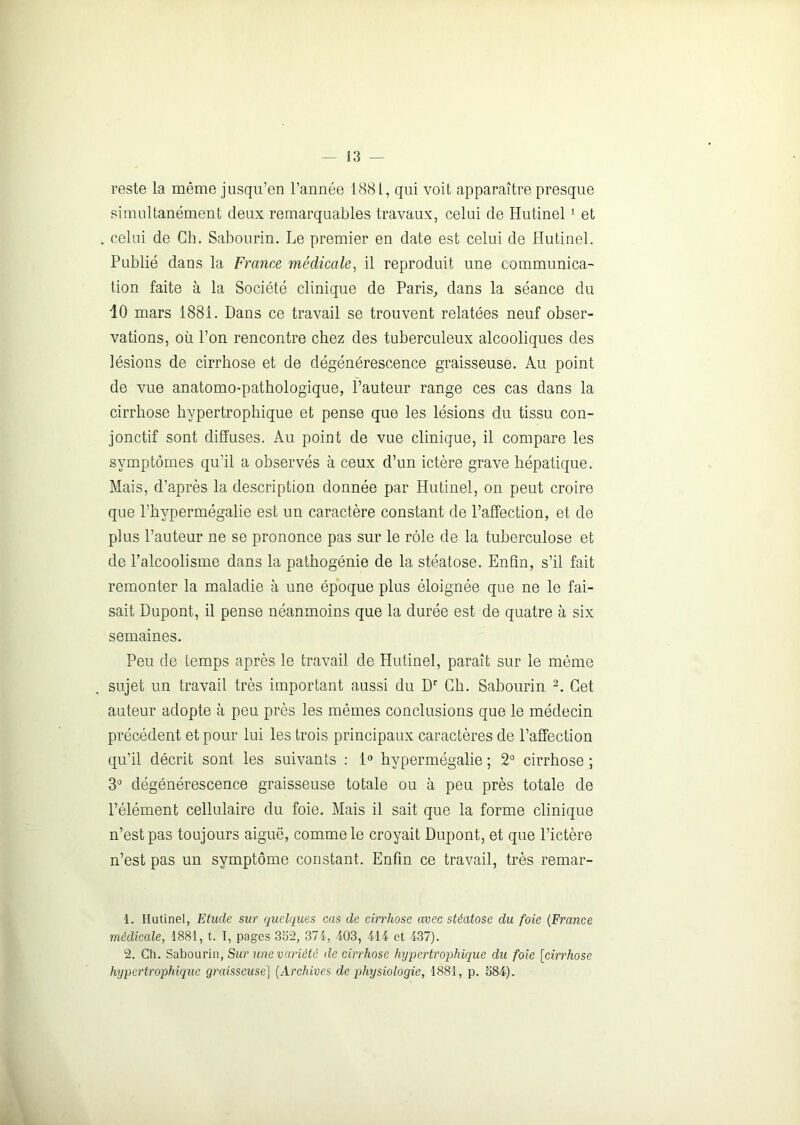 reste la même jusqu’en l’année 1881, qui voit apparaître presque simultanément deux remarquables travaux, celui de Hutinel 1 et celui de Ch. Sabourin. Le premier en date est celui de Hutinel. Publié dans la France médicale, il reproduit une communica- tion faite à la Société clinique de Paris, dans la séance du 10 mars 1881. Dans ce travail se trouvent relatées neuf obser- vations, où l’on rencontre chez des tuberculeux alcooliques des lésions de cirrhose et de dégénérescence graisseuse. Au point de vue anatomo-pathologique, l’auteur range ces cas dans la cirrhose hypertrophique et pense que les lésions du tissu con- jonctif sont diffuses. Au point de vue clinique, il compare les symptômes qu’il a observés à ceux d’un ictère grave hépatique. Mais, d’après la description donnée par Hutinel, on peut croire que l’hypermégalie est un caractère constant de l’affection, et de plus l’auteur ne se prononce pas sur le rôle de la tuberculose et de l’alcoolisme dans la pathogénie de la stéatose. Enfin, s’il fait remonter la maladie à une époque plus éloignée que ne le fai- sait Dupont, il pense néanmoins que la durée est de quatre à six semaines. Peu de temps après le travail de Hutinel, paraît sur le même sujet un travail très important aussi du Dr Ch. Sabourin 2. Cet auteur adopte à peu près les mêmes conclusions que le médecin précédent et pour lui les trois principaux caractères de l’affection qu’il décrit sont les suivants : 1° hypermégalie ; 2° cirrhose; 3° dégénérescence graisseuse totale ou à peu près totale de l’élément cellulaire du foie. Mais il sait que la forme clinique n’est pas toujours aiguë, comme le croyait Dupont, et que l’ictère n’est pas un symptôme constant. Enfin ce travail, très remar- 1. Hutinel, Etude sur quelques cas de cirrhose avec stéatose du foie (France médicale, 1881, t. I, pages 352, 374, 403, 414 et 437). 2. Ch. Sabourin, Sur une variété de cirrhose hypertrophique du foie [cirrhose hypertrophique graisseuse] (Archives de physiologie, 1881, p. 584).