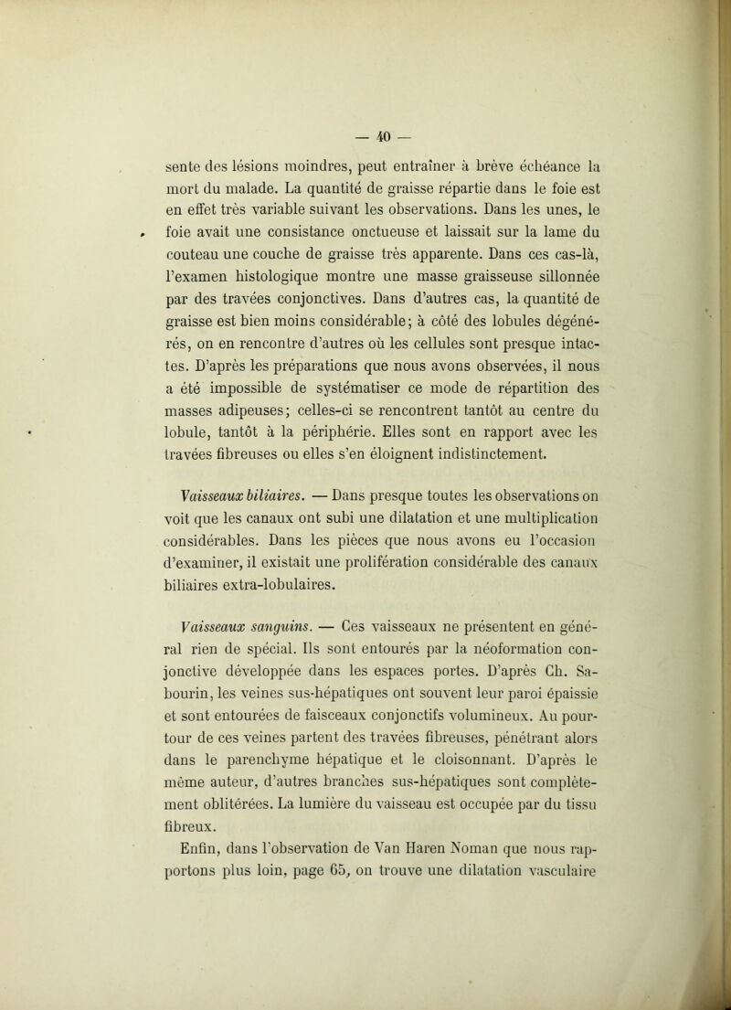 sente des lésions moindres, peut entraîner à brève échéance la mort du malade. La quantité de graisse répartie dans le foie est en effet très variable suivant les observations. Dans les unes, le foie avait une consistance onctueuse et laissait sur la lame du couteau une couche de graisse très apparente. Dans ces cas-là, l’examen histologique montre une masse graisseuse sillonnée par des travées conjonctives. Dans d’autres cas, la quantité de graisse est bien moins considérable; à côté des lobules dégéné- rés, on en rencontre d’autres où les cellules sont presque intac- tes. D’après les préparations que nous avons observées, il nous a été impossible de systématiser ce mode de répartition des masses adipeuses; celles-ci se rencontrent tantôt au centre du lobule, tantôt à la périphérie. Elles sont en rapport avec les travées fibreuses ou elles s’en éloignent indistinctement. Vaisseaux biliaires. — Dans presque toutes les observations on voit que les canaux ont subi une dilatation et une multiplication considérables. Dans les pièces que nous avons eu l’occasion d’examiner, il existait une prolifération considérable des canaux biliaires extra-lobulaires. Vaisseaux sanguins. — Ces vaisseaux ne présentent en géné- ral rien de spécial. Ils sont entourés par la néoformation con- jonctive développée dans les espaces portes. D’après Ch. Sa- bourin, les veines sus-hépatiques ont souvent leur paroi épaissie et sont entourées de faisceaux conjonctifs volumineux. Au pour- tour de ces veines partent des travées fibreuses, pénétrant alors dans le parenchyme hépatique et le cloisonnant. D’après le même auteur, d’autres branches sus-hépatiques sont complète- ment oblitérées. La lumière du vaisseau est occupée par du tissu fibreux. Enfin, dans l'observation de Van Haren Noman que nous rap- portons plus loin, page 65, on trouve une dilatation vasculaire