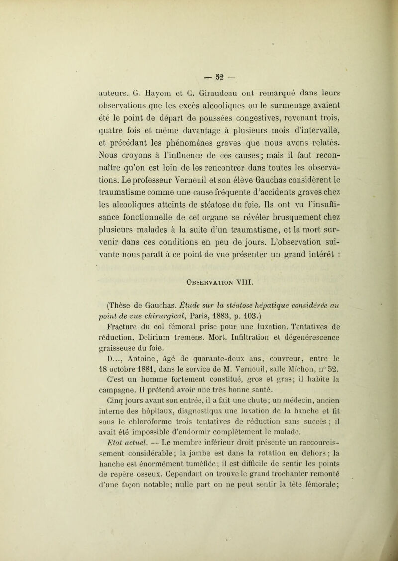 auteurs. (ï. Hayem et C. Giraudeau out. remarqué dans leurs observations que les excès alcooliques ou le surmenage avaient été le point de départ de poussées congestives, revenant trois, quatre fois et même davantage à plusieurs mois d’intervalle, et précédant les phénomènes graves que nous avons relatés. Nous croyons à l’influence de ces causes ; mais il faut recon- naître qu’on est loin de les rencontrer dans toutes les observa- tions. Le professeur Verneuil et son élève Gauchas considèrent le traumatisme comme une cause fréquente d’accidents graves chez les alcooliques atteints de stéatose du foie. Ils ont vu l’insuffi- sance fonctionnelle de cet organe se révéler brusquement chez plusieurs malades à la suite d’un traumatisme, et la mort sur- venir dans ces conditions en peu de jours. L’observation sui- vante nous paraît à ce point de vue présenter un grand intérêt : Observation VIII. (Thèse de Gauchas. Étude sur la stéatose hépatique considérée au point de vue chirurgical, Paris, 1883, p. 103.) Fracture du col fémoral prise pour une luxation. Tentatives de réduction. Delirium tremens. Mort. Infiltration et dégénérescence graisseuse du foie. D..., Antoine, âgé de quarante-deux ans, couvreur, entre le 18 octobre 1881, dans le service de M. Verneuil, salle Michon, n°52. C’est un homme fortement constitué, gros et gras; il habite la campagne. Il prétend avoir une très bonne santé. Cinq jours avant son entrée, il a fait une chute; un médecin, ancien interne des hôpitaux, diagnostiqua une luxation de la hanche et fit sous le chloroforme trois tentatives de réduction sans succès ; il avait été impossible d’endormir complètement le malade. Etat actuel. — Le membre inférieur droit présente un raccourcis- sement considérable; la jambe est dans la rotation en dehors; la hanche est énormément tuméfiée; il est difficile de sentir les points de repère osseux. Cependant on trouve le grand trochanter remonté d’une façon notable; nulle part on ne peut sentir la tête fémorale;