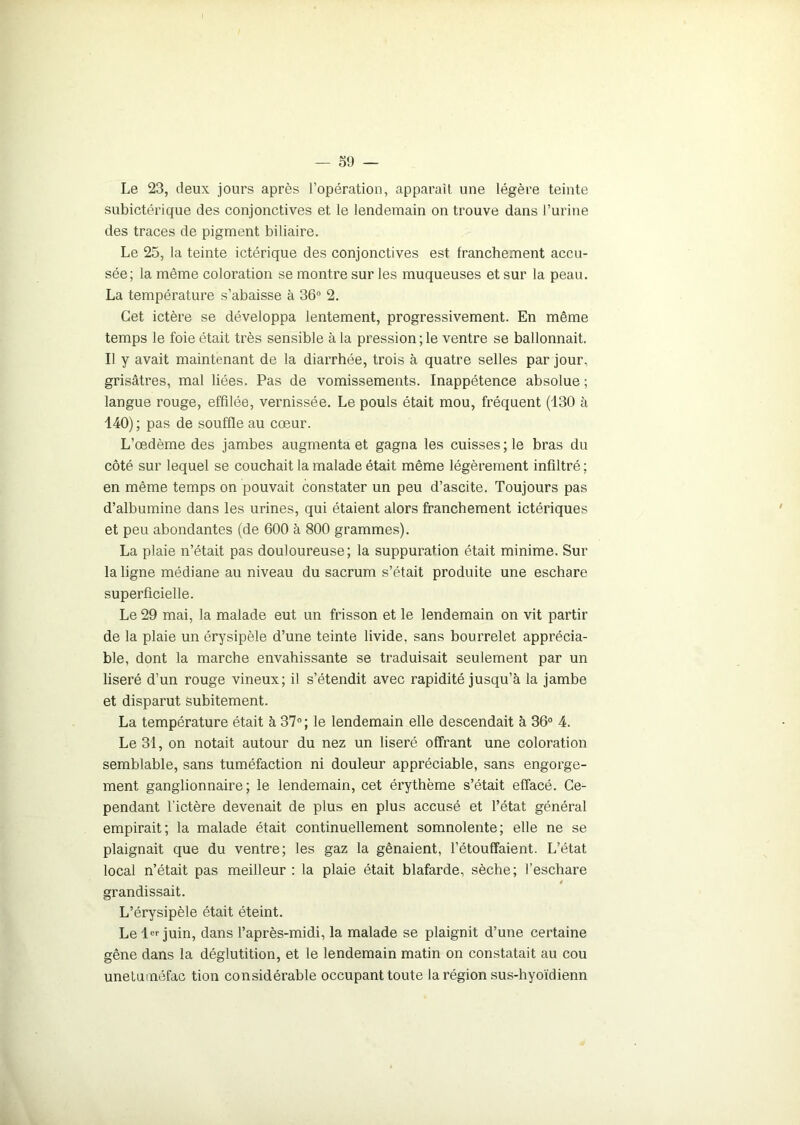 Le 23, deux jours après l’opération, apparaît une légère teinte subictérique des conjonctives et le lendemain on trouve dans l’urine des traces de pigment biliaire. Le 25, la teinte ictérique des conjonctives est franchement accu- sée; la même coloration se montre sur les muqueuses et sur la peau. La température s’abaisse à 36 2. Cet ictère se développa lentement, progressivement. En même temps le foie était très sensible à la pression ; le ventre se ballonnait. Il y avait maintenant de la diarrhée, trois à quatre selles par jour, grisâtres, mal liées. Pas de vomissements. Inappétence absolue ; langue rouge, effilée, vernissée. Le pouls était mou, fréquent (130 à 140) ; pas de souffle au cœur. L’œdème des jambes augmenta et gagna les cuisses; le bras du côté sur lequel se couchait la malade était même légèrement infiltré ; en même temps on pouvait constater un peu d’ascite. Toujours pas d’albumine dans les urines, qui étaient alors franchement ictériques et peu abondantes (de 600 à 800 grammes). La plaie n’était pas douloureuse; la suppuration était minime. Sur la ligne médiane au niveau du sacrum s’était produite une eschare superficielle. Le 29 mai, la malade eut un frisson et le lendemain on vit partir de la plaie un érysipèle d’une teinte livide, sans bourrelet apprécia- ble, dont la marche envahissante se traduisait seulement par un liseré d’un rouge vineux; il s’étendit avec rapidité jusqu’à la jambe et disparut subitement. La température était à 37° ; le lendemain elle descendait à 36° 4. Le 31, on notait autour du nez un liseré offrant une coloration semblable, sans tuméfaction ni douleur appréciable, sans engorge- ment ganglionnaire; le lendemain, cet érythème s’était effacé. Ce- pendant l'ictère devenait de plus en plus accusé et l’état général empirait; la malade était continuellement somnolente; elle ne se plaignait que du ventre; les gaz la gênaient, l’étouffaient. L’état local n’était pas meilleur : la plaie était blafarde, sèche; l’eschare * grandissait. L’érysipèle était éteint. Le 1er juin, dans l’après-midi, la malade se plaignit d’une certaine gêne dans la déglutition, et le lendemain matin on constatait au cou unetuméfac tion considérable occupant toute la région sus-hyoïdienn