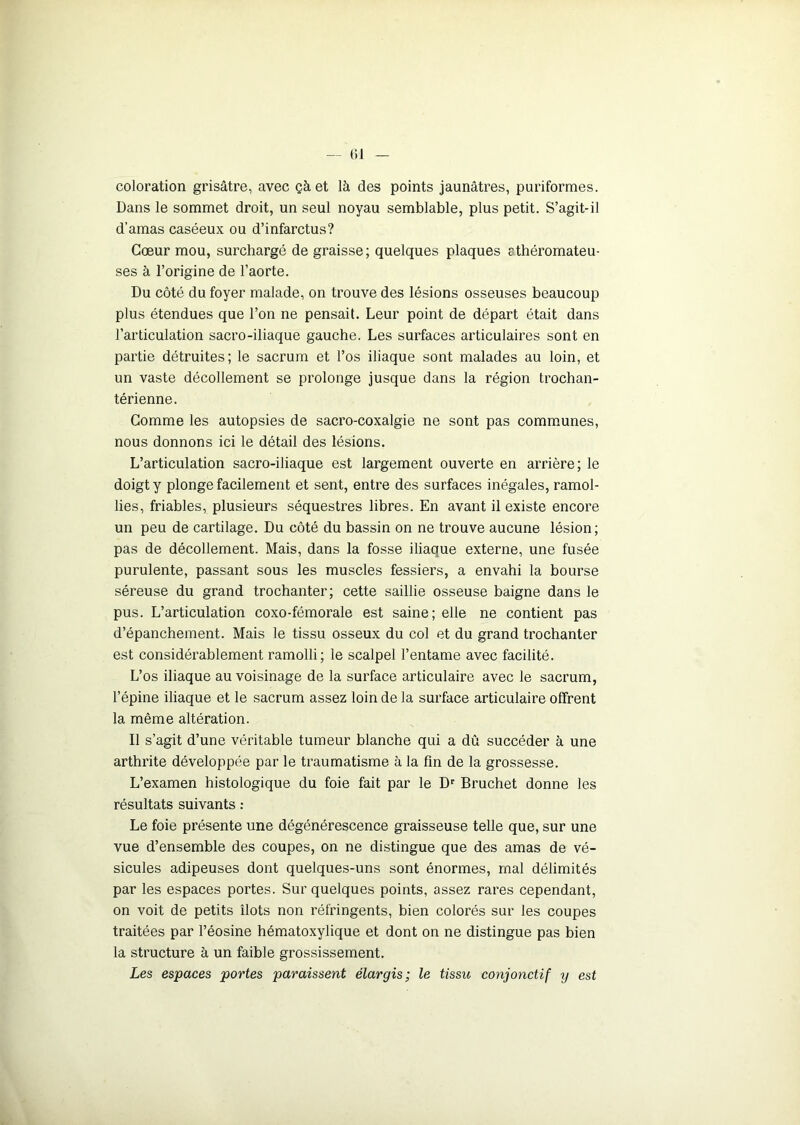 coloration grisâtre, avec çà et là des points jaunâtres, puriformes. Dans le sommet droit, un seul noyau semblable, plus petit. S’agit-il d’amas caséeux ou d’infarctus? Cœur mou, surchargé de graisse; quelques plaques cthéromateu- ses à l’origine de l’aorte. Du côté du foyer malade, on trouve des lésions osseuses beaucoup plus étendues que l’on ne pensait. Leur point de départ était dans l’articulation sacro-iliaque gauche. Les surfaces articulaires sont en partie détruites; le sacrum et l’os iliaque sont malades au loin, et un vaste décollement se prolonge jusque dans la région trochan- térienne. Gomme les autopsies de sacro-coxalgie ne sont pas communes, nous donnons ici le détail des lésions. L’articulation sacro-iliaque est largement ouverte en arrière; le doigt y plonge facilement et sent, entre des surfaces inégales, ramol- lies, friables, plusieurs séquestres libres. En avant il existe encore un peu de cartilage. Du côté du bassin on ne trouve aucune lésion; pas de décollement. Mais, dans la fosse iliaque externe, une fusée purulente, passant sous les muscles fessiers, a envahi la bourse séreuse du grand trochanter; cette saillie osseuse baigne dans le pus. L’articulation coxo-fémorale est saine; elle ne contient pas d’épanchement. Mais le tissu osseux du col et du grand trochanter est considérablement ramolli; le scalpel l’entame avec facilité. L’os iliaque au voisinage de la surface articulaire avec le sacrum, l’épine iliaque et le sacrum assez loin de la surface articulaire offrent la même altération. Il s’agit d’une véritable tumeur blanche qui a dû succéder à une arthrite développée par le traumatisme à la fin de la grossesse. L’examen histologique du foie fait par le Dr Bruchet donne les résultats suivants : Le foie présente une dégénérescence graisseuse telle que, sur une vue d’ensemble des coupes, on ne distingue que des amas de vé- sicules adipeuses dont quelques-uns sont énormes, mal délimités par les espaces portes. Sur quelques points, assez rares cependant, on voit de petits îlots non réfringents, bien colorés sur les coupes traitées par l’éosine hématoxylique et dont on ne distingue pas bien la structure à un faible grossissement. Les espaces portes paraissent élargis; le tissu conjonctif y est