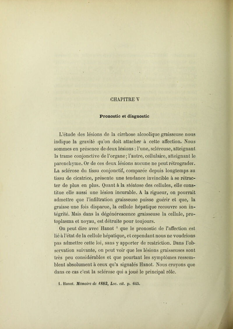 CHAPITRE V Pronostic et diagnostic L’étude des lésions de la cirrhose alcoolique graisseuse nous indique la gravité qu’on doit attacher à cette affection. Nous sommes en présence de deux lésions : l’une, scléreuse, atteignant la trame conjonctive de l’organe; l’autre, cellulaire, atteignant le parenchyme. Or de ces deux lésions aucune ne peut rétrograder. La sclérose du tissu conjonctif, comparée depuis longtemps au tissu de cicatrice, présente une tendance invincible à se rétrac- ter de plus en plus. Quant à la stéatose des cellules, elle cons- titue elle aussi une lésion incurable. A la rigueur, on pourrait admettre que l’infiltration graisseuse puisse guérir et que, la graisse une fois disparue, la cellule hépatique recouvre son in- tégrité. Mais dans la dégénérescence graisseuse la cellule, pro- toplasma et noyau, est détruite pour toujours. On peut dire avec Hanot 1 que le pronostic de l’affection est lié à l’état de la cellule hépatique, et cependant nous ne voudrions pas admettre cette loi, sans y apporter de restriction. Dans l’ob- servation suivante, on peut voir que les lésions graisseuses sont très peu considérables et que pourtant les symptômes ressem- blent absolument à ceux qu’a signalés Hanot. Nous croyons que dans ce cas c’est la sclérose qui a joué le principal rôle. 1. Hanot. Mémoire de 1882, Loc. cit. p. 645.