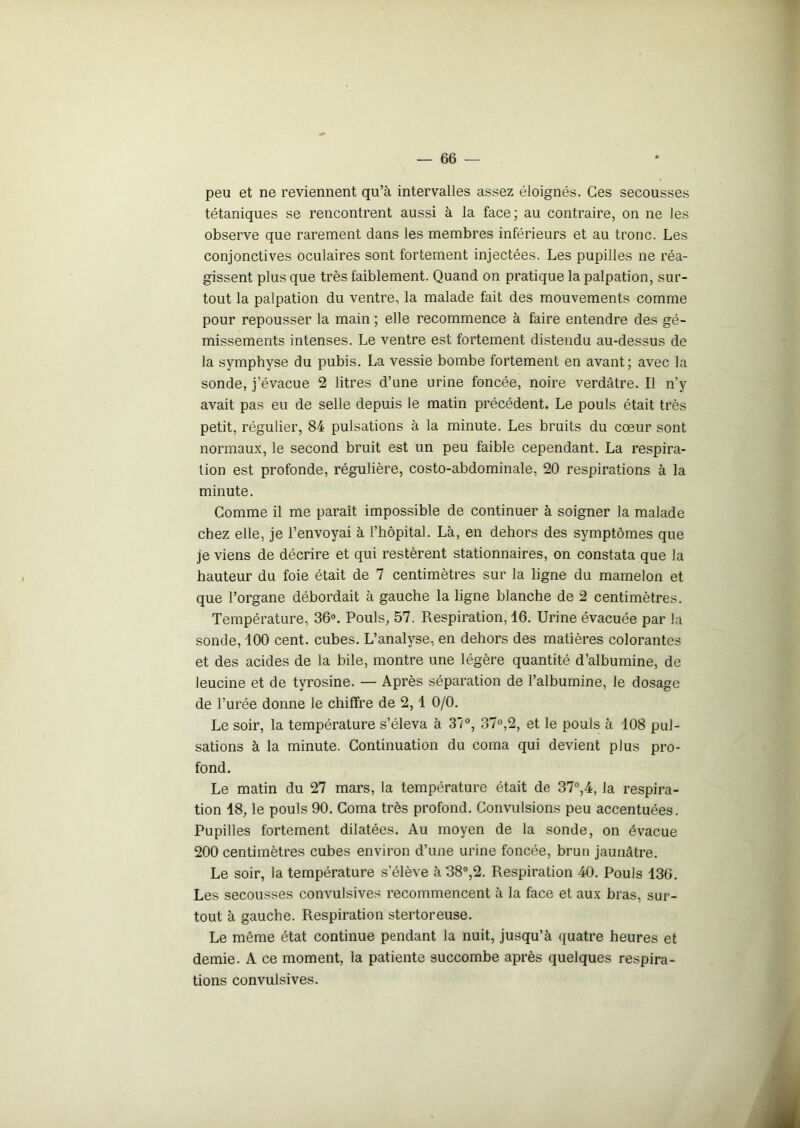 peu et ne reviennent qu’à intervalles assez éloignés. Ces secousses tétaniques se rencontrent aussi à la face; au contraire, on ne les observe que rarement dans les membres inférieurs et au tronc. Les conjonctives oculaires sont fortement injectées. Les pupilles ne réa- gissent plus que très faiblement. Quand on pratique la palpation, sur- tout la palpation du ventre, la malade fait des mouvements comme pour repousser la main ; elle recommence à faire entendre des gé- missements intenses. Le ventre est fortement distendu au-dessus de la symphyse du pubis. La vessie bombe fortement en avant ; avec la sonde, j’évacue 2 litres d’une urine foncée, noire verdâtre. Il n'y avait pas eu de selle depuis le matin précédent. Le pouls était très petit, régulier, 84 pulsations à la minute. Les bruits du cœur sont normaux, le second bruit est un peu faible cependant. La respira- tion est profonde, régulière, costo-abdominale, 20 respirations à la minute. Comme il me paraît impossible de continuer à soigner la malade chez elle, je l’envoyai à l’hôpital. Là, en dehors des symptômes que je viens de décrire et qui restèrent stationnaires, on constata que la hauteur du foie était de 7 centimètres sur la ligne du mamelon et que l’organe débordait à gauche la ligne blanche de 2 centimètres. Température, 36°. Pouls, 57. Respiration, 16. Urine évacuée par la sonde, 100 cent, cubes. L’analyse, en dehors des matières colorantes et des acides de la bile, montre une légère quantité d’albumine, de leucine et de tyrosine. — Après séparation de l’albumine, le dosage de l’urée donne le chiffre de 2,1 0/0. Le soir, la température s’éleva à 31°, 37°,2, et le pouls à 108 pul- sations à la minute. Continuation du coma qui devient plus pro- fond. Le matin du 27 mars, la température était de 37°,4, la respira- tion 18, le pouls 90. Coma très profond. Convulsions peu accentuées. Pupilles fortement dilatées. Au moyen de la sonde, on évacue 200 centimètres cubes environ d’une urine foncée, brun jaunâtre. Le soir, la température s’élève à 38°,2. Respiration 40. Pouls 136. Les secousses convulsives recommencent à la face et aux bras, sur- tout à gauche. Respiration stertoreuse. Le môme état continue pendant la nuit, jusqu’à quatre heures et demie. A ce moment, la patiente succombe après quelques respira- tions convulsives.