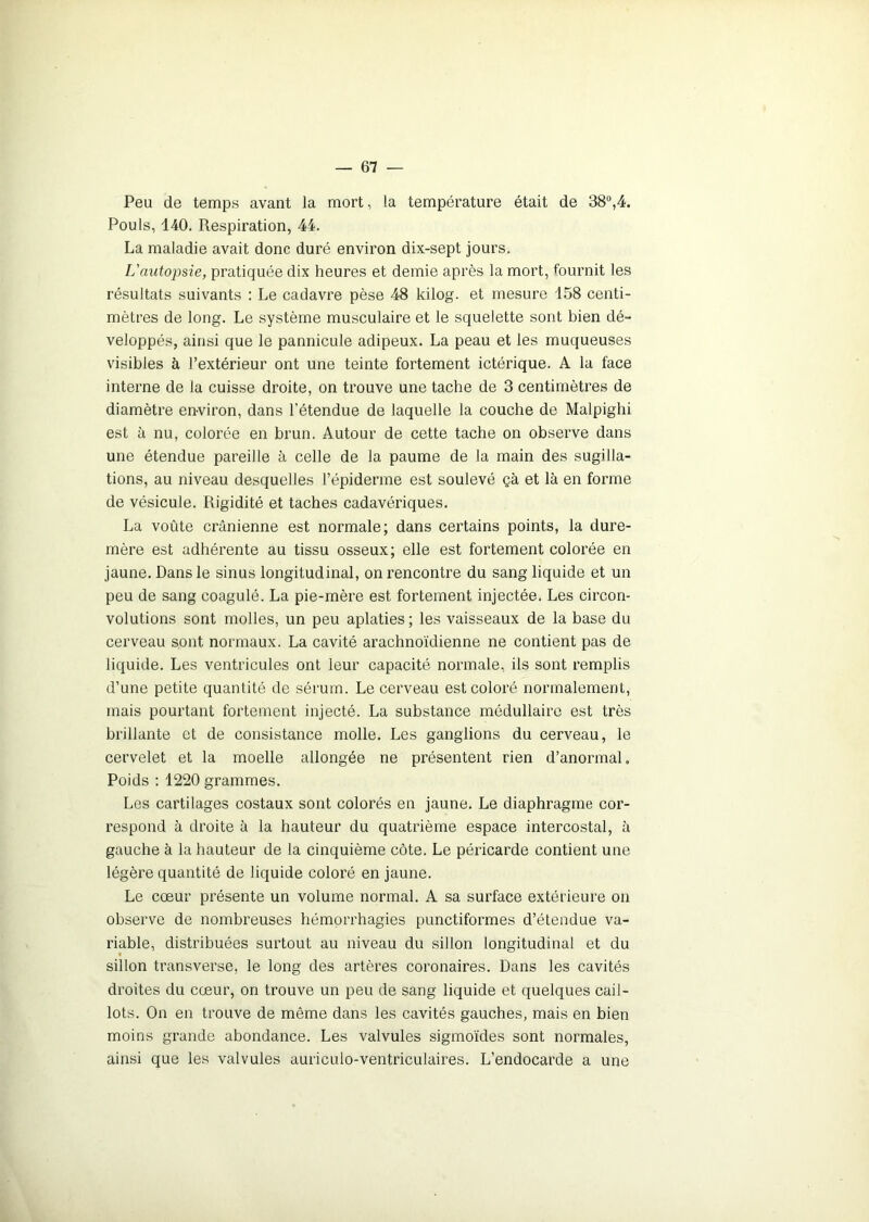 Peu de temps avant la mort, la température était de 38°,4. Pouls, 440. Respiration, 44. La maladie avait donc duré environ dix-sept jours. L'autopsie, pratiquée dix heures et demie après la mort, fournit les résultats suivants : Le cadavre pèse 48 kilog. et mesure 158 centi- mètres de long. Le système musculaire et le squelette sont bien dé- veloppés, ainsi que le pannicule adipeux. La peau et les muqueuses visibles à l’extérieur ont une teinte fortement ictérique. A la face interne de la cuisse droite, on trouve une tache de 3 centimètres de diamètre environ, dans l’étendue de laquelle la couche de Malpighi est à nu, colorée en brun. Autour de cette tache on observe dans une étendue pareille à celle de la paume de la main des sugilla- tions, au niveau desquelles l’épiderme est soulevé çà et là en forme de vésicule. Rigidité et taches cadavériques. La voûte crânienne est normale; dans certains points, la dure- mère est adhérente au tissu osseux; elle est fortement colorée en jaune. Dans le sinus longitudinal, on rencontre du sang liquide et un peu de sang coagulé. La pie-mère est fortement injectée. Les circon- volutions sont molles, un peu aplaties ; les vaisseaux de la base du cerveau sont normaux. La cavité arachnoïdienne ne contient pas de liquide. Les ventricules ont leur capacité normale, ils sont remplis d’une petite quantité de sérum. Le cerveau est coloré normalement, mais pourtant fortement injecté. La substance médullaire est très brillante et de consistance molle. Les ganglions du cerveau, le cervelet et la moelle allongée ne présentent rien d’anormal. Poids : 1220 grammes. Les cartilages costaux sont colorés en jaune. Le diaphragme cor- respond à droite à la hauteur du quatrième espace intercostal, à gauche à la hauteur de la cinquième côte. Le péricarde contient une légère quantité de liquide coloré en jaune. Le cœur présente un volume normal. A sa surface extérieure on observe de nombreuses hémorrhagies punctiformes d’étendue va- riable, distribuées surtout au niveau du sillon longitudinal et du sillon transverse, le long des artères coronaires. Dans les cavités droites du cœur, on trouve un peu de sang liquide et quelques cail- lots. On en trouve de même dans les cavités gauches, mais en bien moins grande abondance. Les valvules sigmoïdes sont normales, ainsi que les valvules auriculo-ventriculaires. L’endocarde a une