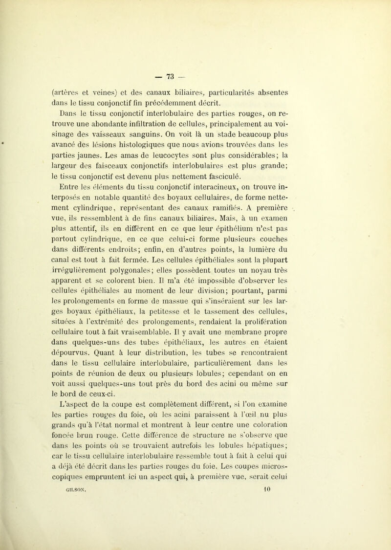 (artères et veines) et des canaux biliaires, particularités absentes dans le tissu conjonctif fin précédemment décrit. Dans le tissu conjonctif interlobulaire des parties rouges, on re- trouve une abondante infiltration de cellules, principalement au voi- sinage des vaisseaux sanguins. On voit là un stade beaucoup plus avancé des lésions histologiques que nous avions trouvées dans les parties jaunes. Les amas de leucocytes sont plus considérables; la largeur des faisceaux conjonctifs interlobulaires est plus grande; le tissu conjonctif est devenu plus nettement fasciculé. Entre les éléments du tissu conjonctif interacineux, on trouve in- terposés en notable quantité des boyaux cellulaires, de forme nette- ment cylindrique, représentant des canaux ramifiés. A première vue, ils ressemblent à de fins canaux biliaires. Mais, à un examen plus attentif, ils en diffèrent en ce que leur épithélium n’est pas partout cylindrique, en ce que celui-ci forme plusieurs couches dans différents endroits; enfin, en d’autres points, la lumière du canal est tout à fait fermée. Les cellules épithéliales sont la plupart irrégulièrement polygonales; elles possèdent toutes un noyau très apparent et se colorent bien. Il m’a été impossible d’observer les cellules épithéliales au moment de leur division; pourtant, parmi les prolongements en forme de massue qui s’inséraient sur les lar- ges boyaux épithéliaux, la petitesse et le tassement des cellules, situées à l’extrémité des prolongements, rendaient la prolifération cellulaire tout à fait vraisemblable. Il y avait une membrane propre dans quelques-uns des tubes épithéliaux, les autres en étaient dépourvus. Quant à leur distribution, les tubes se rencontraient dans le tissu cellulaire interlobulaire, particulièrement dans les points de réunion de deux ou plusieurs lobules; cependant on en voit aussi quelques-uns tout près du bord des acini ou même sur le bord de ceux-ci. L’aspect de la coupe est complètement différent, si l’on examine les parties rouges du foie, où les acini paraissent à l’œil nu plus grands qu’à l’état normal et montrent à leur centre une coloration foncée brun rouge. Cette différence de structure ne s’observe que dans les points où se trouvaient autrefois les lobules hépatiques; car le tissu cellulaire interlobulaire ressemble tout à fait à celui qui a déjà été décrit dans les parties rouges du foie. Les coupes micros- copiques empruntent ici un aspect qui, à première vue, serait celui GILSON. 10