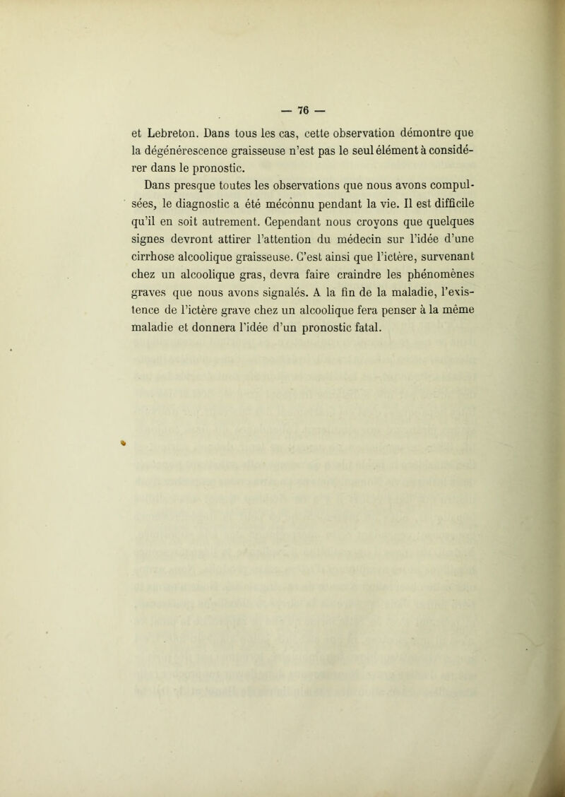 et Lebreton. Dans tous les cas, cette observation démontre que la dégénérescence graisseuse n’est pas le seul élément à considé- rer dans le pronostic. Dans presque toutes les observations que nous avons compul- sées, le diagnostic a été méconnu pendant la vie. Il est difficile qu’il en soit autrement. Cependant nous croyons que quelques signes devront attirer l’attention du médecin sur l’idée d’une cirrhose alcoolique graisseuse. C’est ainsi que l’ictère, survenant chez un alcoolique gras, devra faire craindre les phénomènes graves que nous avons signalés. A la fin de la maladie, l’exis- tence de l’ictère grave chez un alcoolique fera penser à la même maladie et donnera l’idée d’un pronostic fatal. »