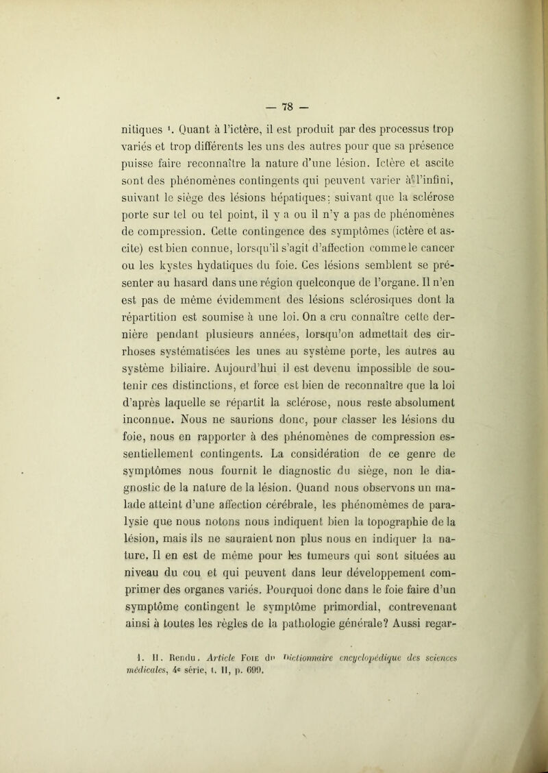 nitiques *. Quant à l’ictère, il est produit par des processus trop variés et trop différents les uns des autres pour que sa présence puisse faire reconnaître la nature d’une lésion. Ictère et ascite sont des phénomènes contingents qui peuvent varier à*l’infini, suivant le siège des lésions hépatiques; suivant que la sclérose porte sur tel ou tel point, il y a ou il n’y a pas de phénomènes de compression. Cette contingence des symptômes (ictère et as- cite) est bien connue, lorsqu’il s’agit d’affection commele cancer ou les kystes hydatiques du foie. Ces lésions semblent se pré- senter au hasard dans une région quelconque de l’organe. Il n’en est pas de même évidemment des lésions sclérosiques dont la répartition est soumise à une loi. On a cru connaître cette der- nière pendant plusieurs années, lorsqu’on admettait des cir- rhoses systématisées les unes au système porte, les autres au système biliaire. Aujourd’hui il est devenu impossible de sou- tenir ces distinctions, et force est bien de reconnaître que la loi d’après laquelle se répartit la sclérose, nous reste absolument inconnue. Nous ne saurions donc, pour classer les lésions du foie, nous en rapporter à des phénomènes de compression es- sentiellement contingents. La considération de ce genre de symptômes nous fournit le diagnostic du siège, non le dia- gnostic de la nature de 1a. lésion. Quand nous observons un ma- lade atteint d’une affection cérébrale, les phénomèmes de para- lysie que nous notons nous indiquent bien la topographie delà lésion, mais ils ne sauraient non plus nous en indiquer la na- ture. Il en est de même pour les tumeurs qui sont situées au niveau du cou et qui peuvent dans leur développement com- primer des organes variés. Pourquoi donc dans le foie faire d’un symptôme contingent le symptôme primordial, contrevenant ainsi à toutes les règles de la pathologie générale? Aussi regar- 1. II. Rendu. Article Foie du dictionnaire encyclopédique des sciences médicales, 4e série, 1. II, p. GAO.