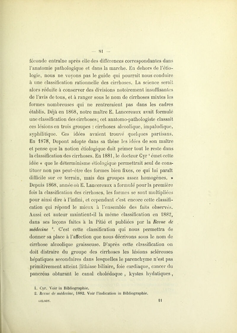 féconde entraîne après elle des différences correspondantes dans l’anatomie pathologique et dans la marche. En dehors de l’étio- logie, nous ne voyons pas le guide qui pourrait nous conduire à une classification rationnelle des cirrhoses. La science serait alors réduite à conserver des divisions notoirement insuffisantes de l’avis de tous, et à ranger sous le nom de cirrhoses mixtes les formes nombreuses qui ne rentreraient pas dans les cadres établis. Déjà en 1868, notre maître E. Lancereaux avait formulé une classification des cirrhoses ; cet anatomo-pathologiste classait ces lésions en trois groupes : cirrhoses alcoolique, impaludique, syphilitique. Ces idées avaient trouvé quelques partisans. En 1878, Dupont adopte dans sa thèse les idées de son maître et pense que la notion étiologique doit primer tout le reste dans la classification des cirrhoses. En 1881, le docteur Gyr 1 émet cette idée « que le déterminisme étiologique permettrait seul de cons- tituer non pas peut-être des formes bien fixes, ce qui lui paraît difficile sur ce terrain, mais des groupes assez homogènes. » Depuis 1868, année où E. Lancereaux a formulé pour la première fois la classification des cirrhoses, les formes se sont multipliées pour ainsi dire à l’infini, et cependant c’est encore cette classifi- cation qui répond le mieux à l’ensemble des faits observés. Aussi cet auteur maintient-il la même classification en 1882, dans ses leçons faites à la Pitié et publiées par la Revue de médecine 2. C’est cette classification qui nous permettra de donner sa place à l’affection que nous décrivons sous le nom de cirrhose alcoolique graisseuse. D’après cette classification on doit distraire du groupe des cirrhoses les lésions scléreuses hépatiques secondaires dans lesquelles le parenchyme n’est pas primitivement atteint (lithiase biliaire, foie cardiaque, cancer du pancréas obturant le canal cholédoque , kystes hydatiques, 1. Gyr. Voir in Bibliographie. 2. Revue de médecine, 1882. Voir l’indication in Bibliographie. GILSON. 11