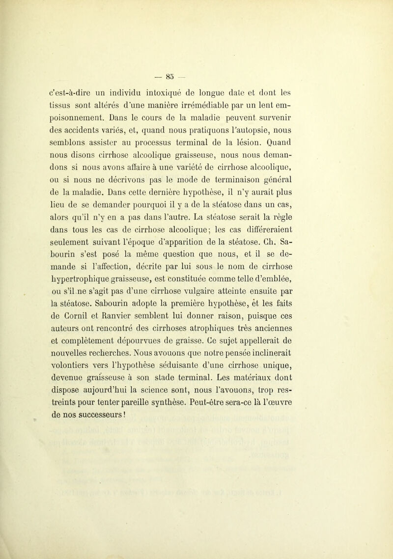 c’est-à-dire un individu intoxiqué de longue date et dont les tissus sont altérés d'une manière irrémédiable par un lent em- poisonnement. Dans le cours de la maladie peuvent survenir des accidents variés, et, quand nous pratiquons l’autopsie, nous semblons assister au processus terminal de la lésion. Quand nous disons cirrhose alcoolique graisseuse, nous nous deman- dons si nous avons affaire à une variété de cirrhose alcoolique, ou si nous ne décrivons pas le mode de terminaison général de la maladie. Dans cette dernière hypothèse, il n’y aurait plus lieu de se demander pourquoi il y a de la stéatose dans un cas, alors qu’il n’y en a pas dans l’autre. La stéatose serait la règle dans tous les cas de cirrhose alcoolique; les cas différeraient seulement suivant l’époque d’apparition de la stéatose. Ch. Sa- bourin s’est posé la même question que nous, et il se de- mande si l’affection, décrite par lui sous le nom de cirrhose hypertrophique graisseuse, est constituée comme telle d’emblée, ou s’il.ne s’agit pas d’une cirrhose vulgaire atteinte ensuite par la stéatose. Sabourin adopte la première hypothèse, et les faits de Cornil et Ranvier semblent lui donner raison, puisque ces auteurs ont rencontré des cirrhoses atrophiques très anciennes et complètement dépourvues de graisse. Ce sujet appellerait de nouvelles recherches. Nous avouons que notre pensée inclinerait volontiers vers l’hypothèse séduisante d’une cirrhose unique, devenue graisseuse à son stade terminal. Les matériaux dont dispose aujourd’hui la science sont, nous l’avouons, trop res- treints pour tenter pareille synthèse. Peut-être sera-ce là l’œuvre de nos successeurs !