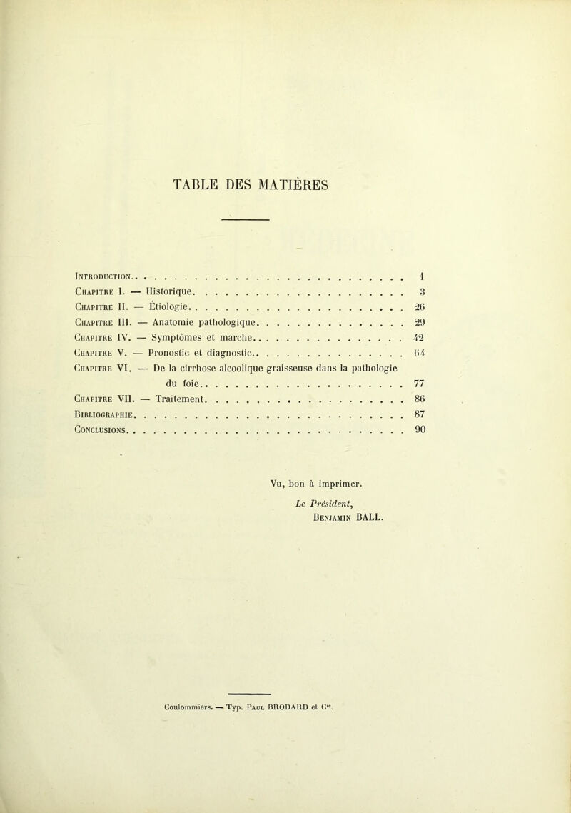 TABLE DES MATIÈRES Introduction 1 Chapitre I. — Historique 3 Chapitre II. — Étiologie 26 Chapitre III. — Anatomie pathologique 29 Chapitre IV. — Symptômes et marche 42 Chapitre V. — Pronostic et diagnostic 64 Chapitre VI. — De la cirrhose alcoolique graisseuse dans la pathologie du foie 77 Chapitre Vil. — Traitement 86 Bibliographie 87 Conclusions 90 Vu, bon à imprimer. Le Président, Benjamin BALL. Coulommiers. — Typ. Paul BRODARD et Cie.