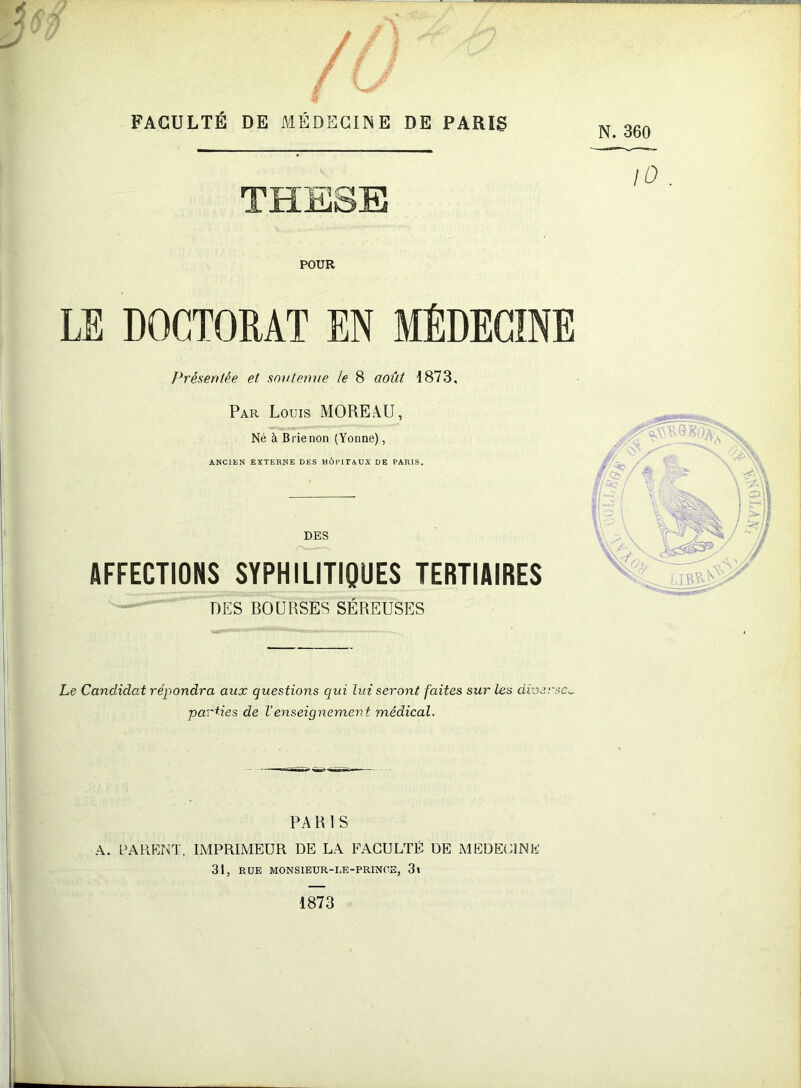 y FACULTÉ DE MÉDECINE DE PARÏg N. 360 lO . POUR LE DOCTORAT EN MÉDECINE Présentée et soutenue le 8 août 1873, Par Louis MOREàU, Né à Brie non (Yonne), ANCIEN EXTERNE DES HÔPITAUX DE PARIS, DES AFFECTIONS SYPHILITIQUES TERTIAIRES DES BOURSES SÉREUSES Le Candidat répondra aux questions qui lui seront faites sur les diverse^ parties de Venseignement médical. PA R 1 S A. PAREr^T. IMPRIMEUR DE LA FACULTÉ DE MEDECINE 31, RUE MONSIEUR-IÆ-PRINOE, 3t 1873