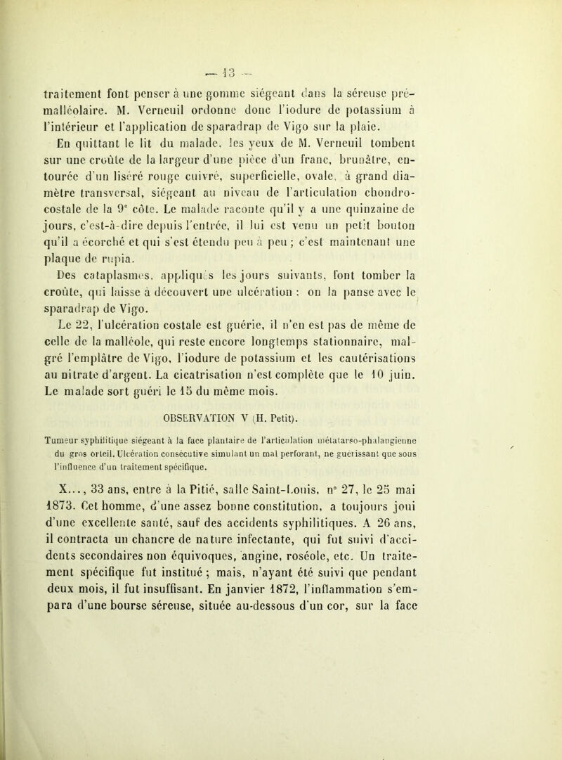 traitement font penser à une gomme siégeant dans la séreuse pré- malléolaire. M. Verneuil ordonne donc l’iodure de potassium à l’intérieur et l’application de sparadrap de Vigo sur la plaie. En quittant le lit du malade, les yeux de M. Verneuil tombent sur une croûte de la largeur d’une pièce d’un franc, brunâtre, en- tourée d’un liséré rouge cuivré, superficielle, ovale, à grand dia- mètre transversal, siégeant au niveau de l’articulation chondro- costale de la 9' côte. Le malade raconte qu’il y a une quinzaine de jours, c’est-cà-dire depuis l’entrée, il lui est venu un petit bouton qu’il a écorché et qui s’est étendu peu à peu ; c’est maintenant une plaque de rupia. Des cataplasmes, appliques les jours suivants, font tomber la croûte, qui laisse à découvert une ulcération : on la panse avec le sparadrap de Vigo. Le 22, l’ulcération costale est guérie, il n’en est pas de même de celle de la malléole, qui reste encore longtemps stationnaire, mal- gré l’emplâtre de Vigo, l’iodure de potassium et les cautérisations au nitrate d’argent. La cicatrisation n’est complète que le tO juin. Le malade sort guéri le 15 du même mois. OBSERVATION V (H. Petit). Tumeur syphilitique siégeant à la face plantaire de l’articulation métatarso-phalangienne du gros orteil. Ulcération consécutive simulant un mal perforant, ne guérissant que sous l’influence d’un traitement spéciflque. X..., 33 ans, entre à la Pitié, salle Saint-Louis, n° 27, le 23 mai 1873. Cet homme, d’une assez bonne constitution, a toujours joui d’une excellente santé, sauf des accidents syphilitiques. A 26 ans, il contracta un chancre de nature infectante, qui fut suivi d’acci- dents secondaires non équivoques, angine, roséole, etc. Un traite- ment spécifique fut institué ; mais, n’ayant été suivi que pendant deux mois, il fut insuffisant. En janvier 1872, l’inflammation s’em- para d’une bourse séreuse, située au-dessous d’un cor, sur la face