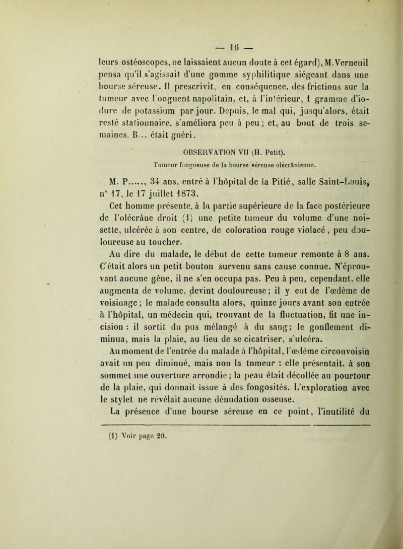 leurs ostéoscopes, ne laissaient aucun doute à cet égard), M.Verneuil pensa qu’il s’agissait d’une gomme syphilitique siégeant dans une bourse séreuse. Il prescrivit, en conséquence, des frictions sur la tumeur avec l’onguent napolitain, et, à l’inférieur, 1 gramme d’io- dure de potassium par jour. Depuis, le mal qui, jusqu’alors, était resté stationnaire, s’améliora peu à peu; et, au bout de trois se- maines, B... était guéri. OBSERVATION VII (H. Petit). Tumeur fongueuse de la bourse séreuse olécrânienne. M. P 34 ans, entré à l’hôpital de la Pitié, salle Saint-Louis, n’ 17, le 17 juillet 1873. Cet homme présente, à la partie supérieure de la face postérieure de l’olécràne droit (1) une petite tumeur du volume d’une noi- sette, ulcérée à son centre, de coloration rouge violacé, peu dou- loureuse au toucher. Au dire du malade, le début de cette tumeur remonte à 8 ans. C’était alors un petit bouton survenu sans cause connue. N’éprou- vant aucune gêne, il ne s’en occupa pas. Peu à peu, cependant, elle augmenta de volume, devint douloureuse; il y eut de l’œdème de voisinage; le malade consulta alors, quinze jours avant son entrée à l’hôpital, un médecin qui, trouvant de la fluctuation, fit une in- cision : il sortit du pus mélangé à du sang; le gonflement di- minua, mais la plaie, au lieu de se cicatriser, s’ulcéra. Au moment de l’entrée du malade tà l’hôpital, l’œdème circonvoisin avait un peu diminué, mais non la tnmeur : elle présentait, à son sommet une ouverture arrondie ; la peau était décollée au pourtour de la plaie, qui donnait issue à des fongosités. L’exploration avec le stylet ne révélait aucune dénudation osseuse. La présence d’une bourse séreuse en ce point, l’inutilité du