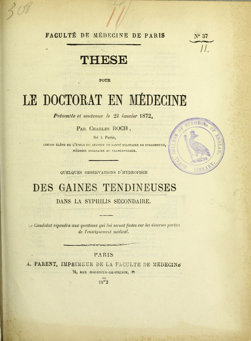 POUR LE DOCTORAT EN MÉDECINE Présentée et soutenue le 22 janvier 1872., Par Charles ROCH , Né à Paris, ANCIEN ELEVE DE L ECOLE DU SERVICE DE SANTE MILITAIRE DE STRASBOURG, MÉDECIN STAGIAIRE AU VAL-DE-GRACE. — II. QUELQUES OBSERVATIONS D HYDROPISIE DES GAINES TENDINEUSES DANS LA SYPHILIS SECONDAIRE. :.e Candidat répondra aux questions qui lui seront faites sur les diverses parties de renseignement médical. PARIS A. PARENT, IMPRIMEUR DE LA FACULTE DE MEDECINE î'i, RUE MONSIEüR-LE-FRlNCSj 1S“2 K '
