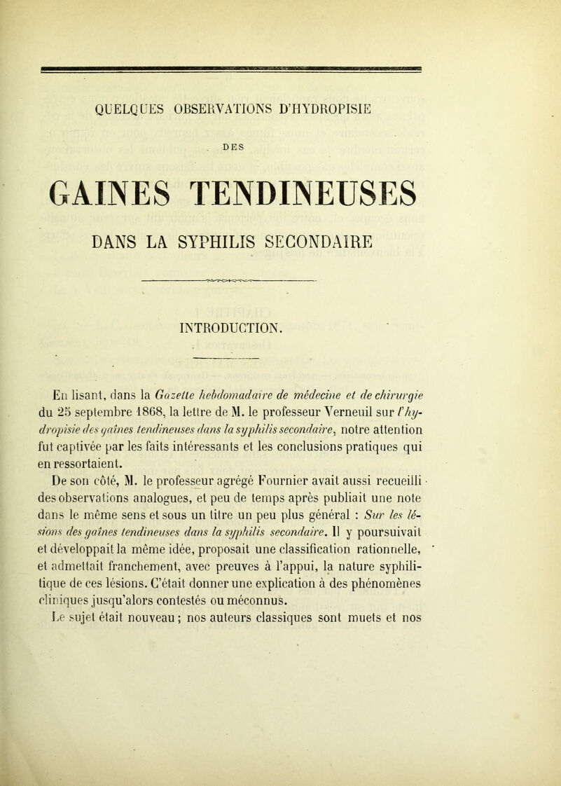 QUELQUES OBSERVATIONS D’HYDROPISIE DES GAINES TENDINEUSES DANS LA SYPHILIS SECONDAIRE INTRODUCTION. En lisant, dans la Gazelle hebdomadaire de médecine et de chirurgie du 25 septembre 1868, la lettre de M. le professeur Verneuil sur fhy- dropisie des gaines tendineuses dans la syphilis secondaire, notre attention fut captivée par les faits intéressants et les conclusions pratiques qui en ressortaient. De son côté, M. le professeur agrégé Fournier avait aussi recueilli des observations analogues, et peu de temps après publiait une note dans le même sens et sous un titre un peu plus général : Sur les lé- sions des gaines tendineuses dans la syphilis secondaire. Il y poursuivait et développait la même idée, proposait une classification rationnelle, et admettait franchement, avec preuves à l’appui, la nature syphili- tique de ces lésions. C’était donner une explication à des phénomènes cliniques jusqu’alors contestés ou méconnus. Le sujet était nouveau ; nos auteurs classiques sont muets et nos