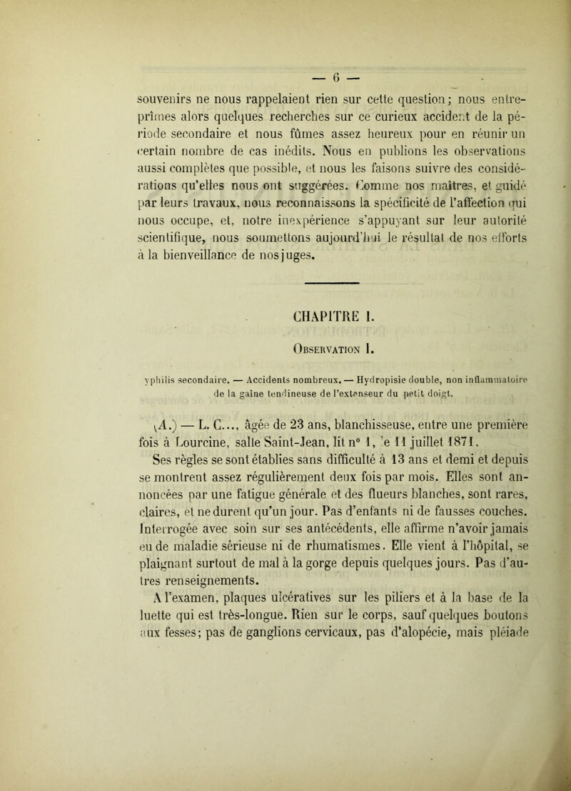 souvenirs ne nous rappelaient rien sur cette question ; nous entre- prîmes alors quelques recherches sur ce curieux accident de la pé- riode secondaire et nous fûmes assez heureux pour en réunir un certain nombre de cas inédits. Nous en publions les observations aussi complètes que possible, et nous les faisons suivre des considé- rations qu’elles nous ont suggérées. Comme nos maîtres, et guidé par leurs travaux, nous reconnaissons la spécificité de l’affection qui nous occupe, et, notre inexpérience s’appuyant sur leur autorité scientifique, nous soumettons aujourd’hui le résultat de nos efforts à la bienveillance de nos juges. CHAPITRE 1. Observation 1. ypliilis secondaire. — Accidents nombreux. — Hydropisie double, non inflammatoire de la gaine tendineuse de l’extenseur du petit doigt. {A.) — L. C..., âgée de 23 ans, blanchisseuse, entre une première fois à Lourcine, salle Saint-Jean, lit n° 1, ;e 11 juillet 1871, Ses règles se sont établies sans difficulté à 13 ans et demi et depuis se montrent assez régulièrement deux fois par mois. Elles sont an- noncées par une fatigue générale et des flueurs blanches, sont rares, claires, et ne durent qu’un jour. Pas d’enfants ni de fausses couches. Interrogée avec soin sur ses antécédents, elle affirme n’avoir jamais eu de maladie sérieuse ni de rhumatismes. Elle vient à l’hôpital, se plaignant surtout de mal à la gorge depuis quelques jours. Pas d’au- tres renseignements. A l’examen, plaques ulcératives sur les piliers et à la base de la luette qui est très-longue. Rien sur le corps, sauf quelques boutons aux fesses; pas de ganglions cervicaux, pas d’alopécie, mais pléiade