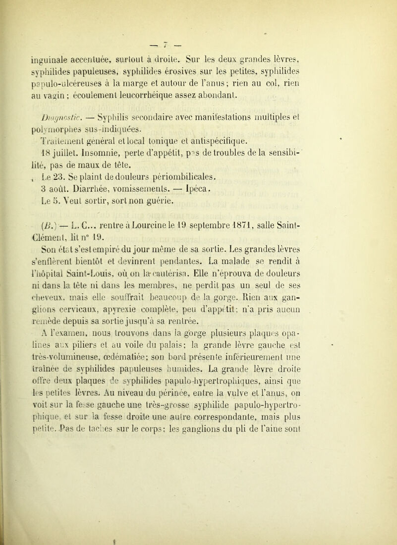 inguinale accentuée, surtout à droite. Sur les deux grandes lèvres, syphilides papuleuses, syphilides érosives sur les petites, syphilides papulo-ulcéreuses à la marge et autour de l’anus; rien au col, rien au vagin ; écoulement leucorrhéique assez abondant. Diagnostic. — Syphilis secondaire avec manifestations multiples et polymorphes sus-indiquées. Traitement général et local tonique et antispécifique. 18 juillet. Insomnie, perte d’appétit, pas de troubles delà sensibi- lité, pas de maux de tête. ^ Le 23. Se plaint de douleurs périombilicales. 3 août. Diarrhée, vomissements. — Ipéca. Le 5. Veut sortir, sort non guérie. (B.) — L. G... rentre àLourcinele 19 septembre 1871, salle Saint- Clément, lit n° 19. Son état s’est empiré du jour même de sa sortie. Les grandes lèvres s’enflèrent bientôt et devinrent pendantes. La malade se rendit à l’hôpital Saint-Louis, où on la-cautérisa. Elle n’éprouva de douleurs ni dans la tête ni dans les membres, ne perdit pas un seul de ses cheveux, mais elle souffrait beaucoup de la gorge. Rien aux gan- glions cervicaux, apyrexie complète, peu d’appétit ; n’a pris aucun remède depuis sa sortie jusqu’à sa rentrée. A l’examen, nous trouvons dans ia gorge plusieurs plaques opa- lines aux piliers et au voile du palais ; la grande lèvre gauche est très-volumineuse, œdématiée; son bord présente inférieurement une traînée de syphilides papuleuses humides. La grande lèvre droite offre deux plaques de syphilides papulo-hypertrophiques, ainsi que les petites lèvres. Au niveau du périnée, entre la vulve et l’anus, on voit sur la fe^se gauche une très-grosse syphilide papulo-hypertro- phique, et sur la fesse droite une autre correspondante, mais plus petite. Pas de taches sur le corps: les ganglions du pli de l’aine sont