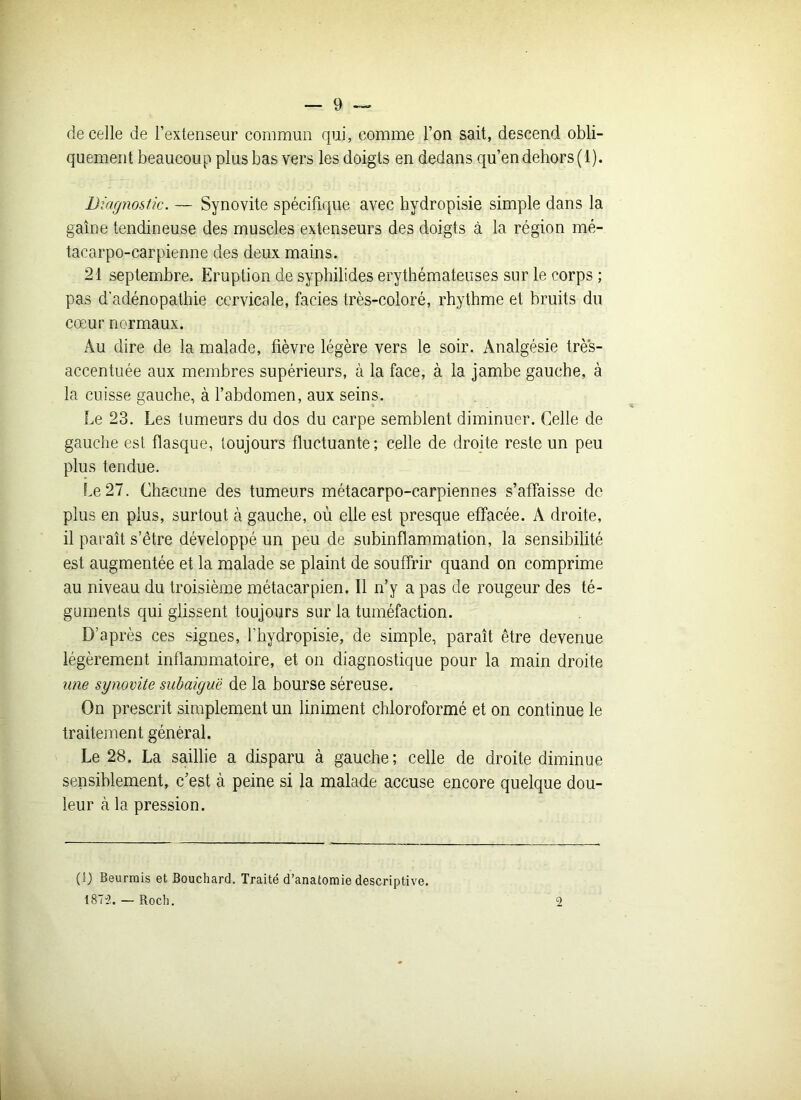 de celle de l’extenseur commun qui, comme l’on sait, descend obli- quement beaucoup plus bas vers les doigts en dedans qu’en dehors (1). Diagnostic. — Synovite spécifique avec hydropisie simple dans la gaine tendineuse des muscles extenseurs des doigts à la région mé- tacarpo-carpienne des deux mains. 21 septembre. Eruption de syphilides érythémateuses sur le corps ; pas d'adénopathie cervicale, faciès très-coloré, rhythme et bruits du cœur normaux. Au dire de la malade, fièvre légère vers le soir. Analgésie très- accentuée aux membres supérieurs, à la face, à la jambe gauche, à la cuisse gauche, à l’abdomen, aux seins. Le 23. Les tumeurs du dos du carpe semblent diminuer. Celle de gauche est flasque, toujours fluctuante; celle de droite reste un peu plus tendue. Le 27. Chacune des tumeurs métacarpo-carpiennes s’affaisse de plus en plus, surtout à gauche, où elle est presque effacée. A droite, il paraît s’être développé un peu de subinflammation, la sensibilité est augmentée et la malade se plaint de souffrir quand on comprime au niveau du troisième métacarpien. Il n’y a pas de rougeur des té- guments qui glissent toujours sur la tuméfaction. D’après ces signes, fhydropisie, de simple, paraît être devenue légèrement inflammatoire, et on diagnostique pour la main droite une synovite subaiguë de la bourse séreuse. On prescrit simplement un Uniment chloroformé et on continue le traitement général. Le 28. La saillie a disparu à gauche; celle de droite diminue sensiblement, c’est à peine si la malade accuse encore quelque dou- leur à la pression. (i) Beurrais et Bouchard. Traité d’anatomie descriptive. 1873. — Roch. 2