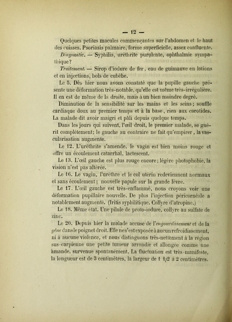 Quelques petites macules commençantes sur l’abdomen et le haut des cuisses. Psoriasis palmaire, forme superficielle, assez confluente. Diagnostic. — Syphilis, uréthrite purulente, ophthalmie sympa- thique? Traitement. — Sirop d’iodure de fer, eau de guimauve en lotions et en injections, bols de cubèbe. Le 5. Dès hier nous avons constaté que la pupille gauche pré- sente une déformation très-notable, qu’elle est même très-irrégulière. Il en est de même de la droite, mais à un bien moindre degré. Diminution de la sensibilité sur les mains et les seins ; souffle cardiaque doux au premier temps et à la base, rien aux carotides. La malade dit avoir maigri et pâli depuis quelque temps. Dans les jours qui suivent, l’œil droit, le premier malade, se gué- rit complètement; le gauche au contraire ne fait qu’empirer, la vas- cularisation augmente. Le 12. L’uréthrite s’amende, le vagin est bien moins rouge et offre un écoulement catarrhal, lactescenl. Le 13. L’œil gauche est plus rouge encore ; légère photophobie, la vision n’est pas altérée. Le 16. Le vagin, l’urèthre et le col utérin redeviennent normaux et sans écoulement : nouvelle papule sur la grande lèvre. Le 17. L’œil gauche est très-enflammé, nous croyons voir une déformation pupillaire nouvelle. De plus l’injection péricornéale a notablement augmenté. (Iritis syphilitique. Collyre d’atropine.) Le 18. Même état. Une pilule de proto-iodure, collyre au sulfate de zinc. Le 20. Depuis hier la malade accuse de Xengourdissement et de la gêne dansle poignet droit. Elle nes’est exposée à aucun refroidissement, ni à aucune violence, et nous distinguons très-neltëment à la région sus-carpienne une petite tumeur arrondie et allongée comme une amande, survenue spontanément. La fluctuation est très-manifeste, la longueur est de 3 centimètres, la largeur de 1 1/2 à 2 centimètres.