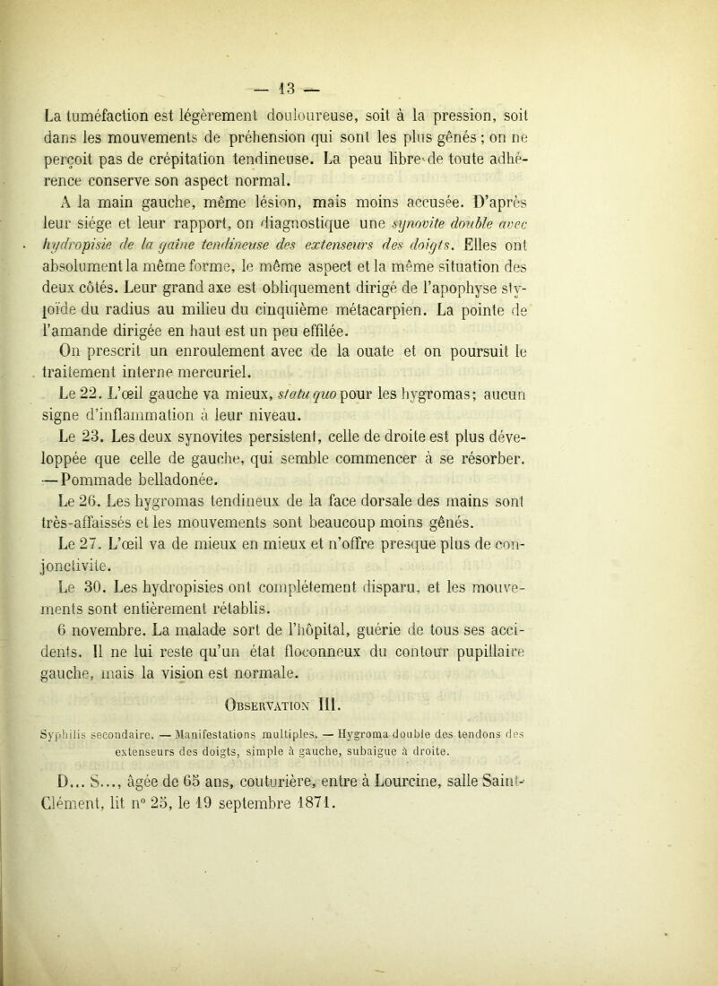 La tuméfaction est légèrement douloureuse, soit à la pression, soit dans les mouvements de préhension qui sont les plus gênés ; on ne perçoit pas de crépitation tendineuse. La peau libre'de toute adhé- rence conserve son aspect normal. A la main gauche, même lésion, mais moins accusée. D’après leur siège et leur rapport, on diagnostique une synovite double avec hydropisie de la gaine tendineuse des extenseurs des doigts. Elles ont absolument la même forme, le même aspect et la même situation des deux côtés. Leur grand axe est obliquement dirigé de l’apophyse stv- loïde du radius au milieu du cinquième métacarpien. La pointe de l’amande dirigée en haut est un peu effilée. On prescrit un enroulement avec de la ouate et on poursuit le traitement interne mercuriel. Le 22. L’œil gauche va mieux, statu quo pour les hygromas; aucun signe d’inflammation à leur niveau. Le 23. Les deux synovites persistent, celle de droite est plus déve- loppée que celle de gauche, qui semble commencer à se résorber. — Pommade belladonée. Le 26. Les hygromas tendineux de la face dorsale des mains sont très-affaissés et les mouvements sont beaucoup moins gênés. Le 27. L’œil va de mieux en mieux et n’offre presque plus de con- jonctivite. Le 30. Les hydropisies ont complètement disparu, et les mouve- ments sont entièrement rétablis. 6 novembre. La malade sort de l’hôpital, guérie de tous ses acci- dents. Il ne lui reste qu’un état floconneux du contour pupillaire gauche, mais la vision est normale. Observation III. Syphilis secondaire. —Manifestations multiples. — Hygroma double des tendons des extenseurs des doigts, simple à gauche, subaigue à droite. D... S..., âgée de 65 ans, couturière, entre à Lourcine, salle Saint-- Clément, lit n° 25, le 19 septembre 1871.