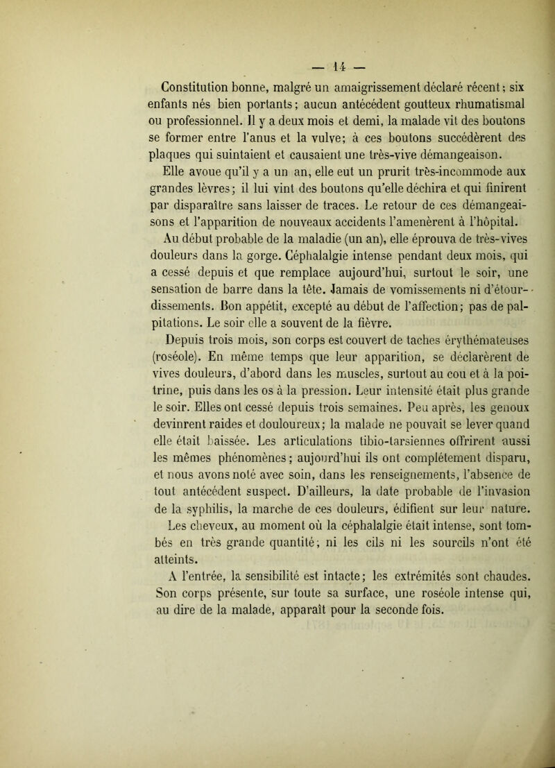 Constitution bonne, malgré un amaigrissement déclaré récent ; six enfants nés bien portants ; aucun antécédent goutteux rhumatismal ou professionnel. Il y a deux mois et demi, la malade vit des boutons se former entre l’anus et la vulve; à ces boutons succédèrent des plaques qui suintaient et causaient une très-vive démangeaison. Elle avoue qu’il y a un an, elle eut un prurit très-incommode aux grandes lèvres; il lui vint des boutons qu’elle déchira et qui finirent par disparaître sans laisser de traces. Le retour de ces démangeai- sons et l’apparition de nouveaux accidents l’amenèrent à l’hôpital. Au début probable de la maladie (un an), elle éprouva de très-vives douleurs dans la gorge. Céphalalgie intense pendant deux mois, qui a cessé depuis et que remplace aujourd’hui, surtout le soir, une sensation de barre dans la tête. Jamais de vomissements ni d’étour- • dissements. Bon appétit, excepté au début de l’affection; pas de pal- pitations. Le soir elle a souvent de la fièvre. Depuis trois mois, son corps est couvert de taches érythémateuses (roséole). En même temps que leur apparition, se déclarèrent de vives douleurs, d’abord dans les muscles, surtout au cou et à la poi- trine, puis dans les os à la pression. Leur intensité était plus grande le soir. Elles ont cessé depuis trois semaines. Peu après, les genoux devinrent raides et douloureux; la malade ne pouvait se lever quand elle était baissée. Les articulations tibio-tarsiennes offrirent aussi les mêmes phénomènes; aujourd’hui ils ont complètement disparu, et nous avons noté avec soin, dans les renseignements, l’absence de tout antécédent suspect. D’ailleurs, la date probable de l’invasion de la syphilis, la marche de ces douleurs, édifient sur leur nature. Les cheveux, au moment où la céphalalgie était intense, sont tom- bés en très grande quantité; ni les cils ni les sourcils n’ont été atteints. A l’entrée, la sensibilité est intacte; les extrémités sont chaudes. Son corps présente, sur toute sa surface, une roséole intense qui, au dire de la malade, apparaît pour la seconde fois.