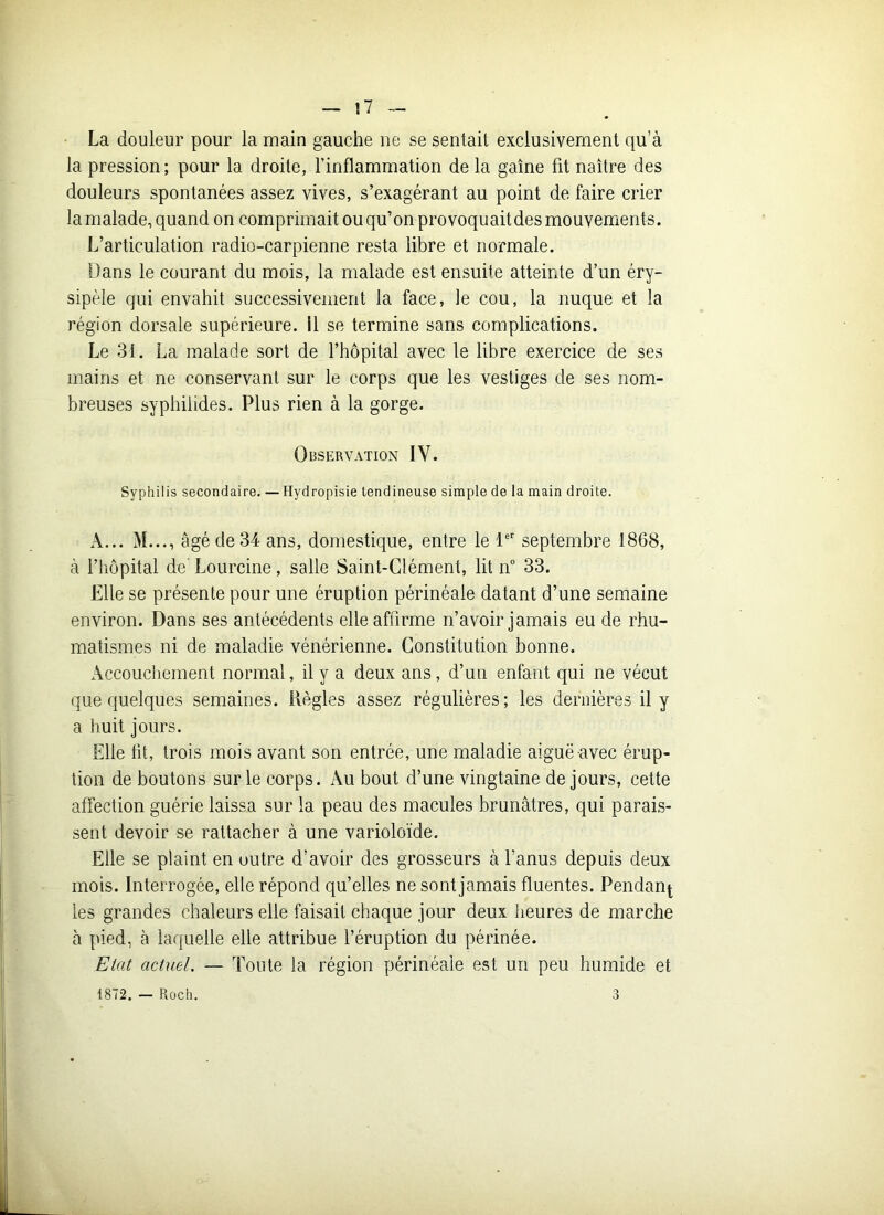 La douleur pour la main gauche ne se sentait exclusivement qu’à la pression; pour la droite, l’inflammation de la gaine fit naître des douleurs spontanées assez vives, s’exagérant au point de faire crier la malade, quand on comprimait ou qu’on provoquait des mouvements. L’articulation radio-carpienne resta libre et normale. Dans le courant du mois, la malade est ensuite atteinte d’un éry- sipèle qui envahit successivement la face, le cou, la nuque et la région dorsale supérieure. Il se termine sans complications. Le 31. La malade sort de l’hôpital avec le libre exercice de ses mains et ne conservant sur le corps que les vestiges de ses nom- breuses syphiiides. Plus rien à la gorge. Observation IY. Syphilis secondaire. — Hydropisie tendineuse simple de la main droite. A... M..., âgé de 34 ans, domestique, entre le 1er septembre 1868, à l’hôpital de’ Lourcine, salle Saint-Clément, lit n° 33. Elle se présente pour une éruption périnéale datant d’une semaine environ. Dans ses antécédents elle affirme n’avoir jamais eu de rhu- matismes ni de maladie vénérienne. Constitution bonne. Accouchement normal, il y a deux ans, d’un enfant qui ne vécut que quelques semaines. Règles assez régulières; les dernières il y a huit jours. Elle fit, trois mois avant son entrée, une maladie aiguë avec érup- tion de boutons sur le corps. Au bout d’une vingtaine de jours, cette affection guérie laissa sur la peau des macules brunâtres, qui parais- sent devoir se rattacher à une varioloïde. Elle se plaint en outre d’avoir des grosseurs à l’anus depuis deux mois. Interrogée, elle répond qu’elles ne sont jamais fluentes. Pendan^ les grandes chaleurs elle faisait chaque jour deux heures de marche à pied, à laquelle elle attribue l’éruption du périnée. Etat actuel. — Toute la région périnéale est un peu humide et 1872. — Roch. 3