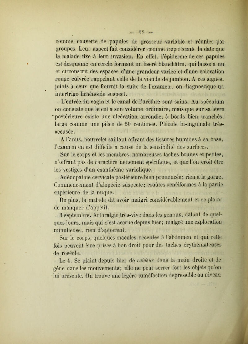 comme couverte de papules de grosseur variable et réunies par groupes. Leur aspect fait considérer comme trop récente la date que la malade fixe à leur invasion. En effet, l’épiderme de ces papules est desquamé en cercle formant un liseré blanchâtre, qui laisse à nu et circonscrit des espaces d’une grandeur variée et d’une coloration rouge cuivrée rappelant celle de la viande de jambon. A ces signes, joints à ceux que fournit la suite de l’examen, on diagnostique ur. intertrigo lichénoïde suspect. L’entrée du vagin et le canal de l’urèthre sont sains. Au spéculum on constate que le coi a son volume ordinaire, mais que sur sa lèvre 'postérieure existe une ulcération arrondie, à bords bien tranchés, large comme une pièce de 50 centimes. Pléiade bi-inguinale très- accusée. A l’anus, bourrelet saillant offrant des fissures humides à sa base, l’examen en est difficile à cause de la sensibilité des surfaces. Sur le corps et les membres, nombreuses taches brunes et petites, n’offrant pas de caractère nettement spécifique, et que Y on croit être les vestiges d’un exanthème variolique. Adénopathie cervicale postérieure bien prononcée; rien à la gorge. Commencement d’alopécie suspecte; croûtes acnéiformes à la partie supérieure de la nuque. De plus, la malade dit avoir maigri considérablement et sj plaint de manquer d’appétit. 3 septembre. Arthralgie très-vive dans les genoux, datant de quel- ques jours, mais qui s’est accrue depuis hier; malgré une exploration minutieuse, rien d’apparent. Sur le corps, quelques macules récentes à l’abdomen et qui cette fois peuvent être prises à bon droit pour des taches érythémateuses de roséole. Le 4. Se plaint depuis hier de raideur dans la main droite et de gêne dans les mouvements; elle ne peut serrer fort les objets qu’on lui présente. On trouve une légère tuméfaction dépressible au niveau