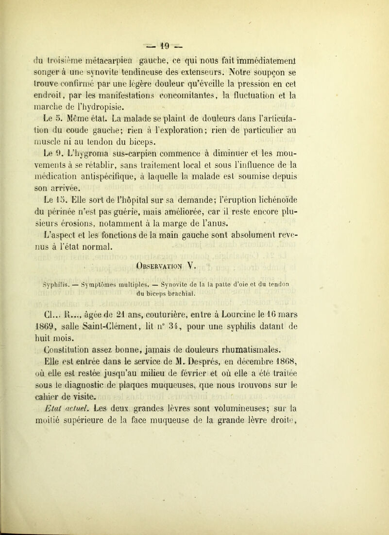 du troisième métacarpien gauche, ce qui nous fait immédiatement songer à une synovite tendineuse des extenseurs. Notre soupçon se trouve confirmé par une légère douleur qu’éveille la pression en cet endroit, par les manifestations concomitantes, la fluctuation et la marche de l’hydropisie. Le 5. Meme état. La malade se plaint de douleurs dans l’articula- tion du coude gauche; rien à l’exploration; rien de particulier au muscle ni au tendon du biceps. Le 9. L’hygroma sus-carpien commence à diminuer et les mou- vements à se rétablir, sans traitement local et sous l’influence de la médication antispécifique, à laquelle la malade est soumise depuis son arrivée. Le 15. Elle sort de l’hôpital sur sa demande; l’éruption lichénoïde du périnée n’est pas guérie, mais améliorée, car il reste encore plu- sieurs érosions, notamment à la marge de l’anus. L’aspect et les fonctions de la main gauche sont absolument reve- nus à l’état normal. Observation V. Syphilis. — Symptômes multiples. — Synovite de la la patte d’oie et du tendon du biceps brachial. Cl... R..., âgée de 21 ans, couturière, entre à Lourcine le 16 mars 1869, salle Saint-Clément, lit n° 34, pour une syphilis datant de huit mois. Constitution assez bonne, jamais de douleurs rhumatismales. Elle est entrée dans le service de M. Després, en décembre 1868, où elle est restée jusqu’au milieu de février et où elle a été traitée sous le diagnostic de plaques muqueuses, que nous trouvons sur le cahier de visite. Etat actuel. Les deux grandes lèvres sont volumineuses; sur la moitié supérieure de la face muqueuse de la grande lèvre droite,