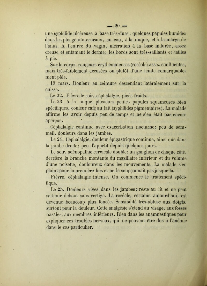 une syphilide ulcéreuse à base très-dure ; quelques papules humides dans les plis génito-cruraux, au cou, à la nuque, et à la marge de l’anus. A l’entrée du vagin, ulcération à la base indurée, assez creuse et entamant le derme; les bords sont très-saillants et taillés à pic. Sur le corps, rougeurs érythémateuses (roséole) assez confluentes, mais très-faiblement accusées ou plutôt d’une teinte remarquable- ment pâle. 19 mars. Douleur en ceinture descendant latéralement sur la cuisse. Le 22. Fièvre le soir, céphalalgie, pieds froids. Le 23. À la nuque, plusieurs petites papules squameuses bien spécifiques, couleur café au lait (syphilides pigmentaires). La malade affirme les avoir depuis peu de temps et ne s’en était pas encore aperçue. Céphalalgie continue avec exacerbation nocturne; peu de som- meil, douleurs dans les jambes. Le 24. Céphalalgie, douleur épigastrique continue, ainsi que dans la jambe droite; peu d’appétit depuis quelques jours. Le soir, adénopathie cervicale double; un ganglion de chaque côté, derrière la branche montante du maxillaire inférieur et du volume d’une noisette, douloureux dans les mouvements. La malade s’en plaint pour la première fois et ne le soupçonnait pas jusque-là. Fièvre, céphalalgie intense. On commence le traitement spéci- fique. Le 25. Douleurs vives dans les jambes; reste au lit et ne peut se tenir debout sans vertige. La roséole, certaine aujourd’hui, est devenue beaucoup plus foncée. Sensibilité très-obtuse aux doigts, surtout pour la douleur. Cette analgésie s’étend au visage, aux fosses nasales, aux membres inférieurs. Rien dans les anamnestiques pour expliquer ces troubles nerveux, qui ne peuvent être dus à l’anémie dan- le cas particulier.
