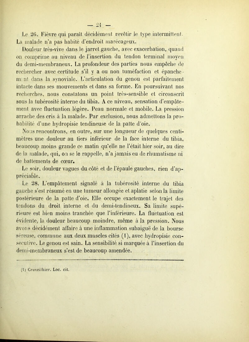 Le 26. Fièvre qui paraît décidément revêtir ie type intermittent. La malade n’a pas habité d’endroit marécageux. Douleur très-vive dans le jarret gauche, avec exacerbation, quand on comprime au niveau de l’insertion du tendon terminal moyen du demi-membraneux. La profondeur des parties nous empêche de rechercher avec certitude s’il y a ou non tuméfaction et épanche- m nt dans la synoviale. L’articulation du genou est parfaitement intacte dans ses mouvements et dans sa forme. En poursuivant nos recherches, nous constatons un point très-sensible et circonscrit sous la tubérosité interne du tibia. À ce niveau, sensation d’empâte- ment avec fluctuation légère. Peau normale et mobile. La pression arrache des cris à la malade. Par exclusion, nous admettons la pro- babilité d’une hydropisie tendineuse de la patte d'oie. Nous rencontrons, en outre, sur une longueur de quelques centi- mètres une douleur au tiers inférieur de la face interne du tibia, beaucoup moins grande ce matin qu’elle ne l’était hier soir, au dire de la malade, qui, on se le rappelle, n’a jamais eu de rhumatisme ni de battements de cœur. Le soir, douleur vagues du côté et de l’épaule gauches, rien d’ap- préciable. Le 28. L’empâtement signalé à la tubérosité interne du tibia gauche s’est résumé en une tumeur allongée et aplatie selon la limite postérieure de la patte d’oie. Elle occupe exactement le trajet des tendons du droit interne et du demi-tendineux. Sa limite supé- rieure est bien moins tranchée que l’inférieure. La fluctuation est évidente, la douleur beaucoup moindre, même à la pression. Nous avons décidément affaire à une inflammation subaiguë de la bourse séreuse, commune aux deux muscles cités (1), avec hydropisie con- sécutive. Le genou est sain. La sensibilité si marquée à l’insertion du demi-membraneux s’est de beaucoup amendée. (i) Cruveilhier. Loc. cit.