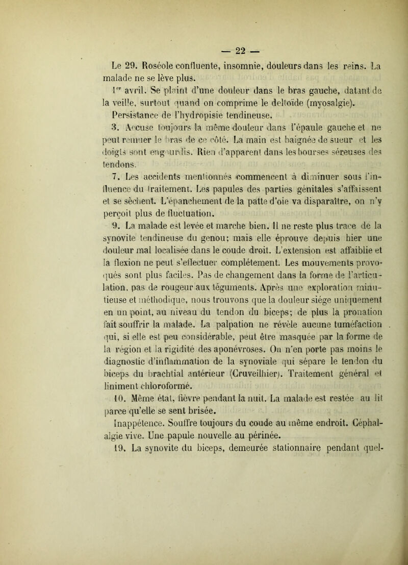 Le 29. Roséole confluente, insomnie, douleurs dans les reins. La malade ne se lève plus. 1er avril. Se plaint d’une douleur dans le bras gauche, datant de la veille, surtout quand on comprime le deltoïde (myosalgie). Persistance de l’hydropisie tendineuse. 3. Accuse toujours la même douleur dans l’épaule gauche et ne peut remuer le liras de ce côté. La main est baignée de sueur et les doigts sont en g urdis. Rien d’apparent dans les bourses séreuses les tendons. 7. Les accidents mentionnés commencent à diminuer sous l’in- fluence du traitement. Les papules des parties génitales s’affaissent et se sèchent. L’épanchement de la patte d’oie va disparaître, on n’y perçoit plus de fluctuation. 9. La malade est levée et marche bien. 11 ne reste plus trace de la synovite tendineuse du genou; mais elle éprouve depuis hier une douleur mal localisée dans le coude droit. L'extension est affaiblie et la flexion ne peut s'effectuer complètement. Les mouvements provo- qués sont plus faciles. Pas de changement dans la forme de l’articu- lation, pas de rougeur aux téguments. Après une exploration minu- tieuse et méthodique, nous trouvons que la douleur siège uniquement en un point, au niveau du tendon du biceps; de plus la pronation fait souffrir la malade. La palpation ne révèle aucune tuméfaction qui, si elle est peu considérable, peut être masquée par la forme de la région et la rigidité des aponévroses. On n’en porte pas moins le diagnostic d’inflammation de la synoviale qui sépare le tendon du biceps du brachtial antérieur (Cruveilhierj. Traitement général et liniment chloroformé. 10. Même état, fièvre pendant la nuit. La malade est restée au lit parce qu’elle se sent brisée. Inappétence. Souffre toujours du coude au même endroit. Céphal- algie vive. Une papule nouvelle au périnée. 19. La synovite du biceps, demeurée stationnaire pendant quel-