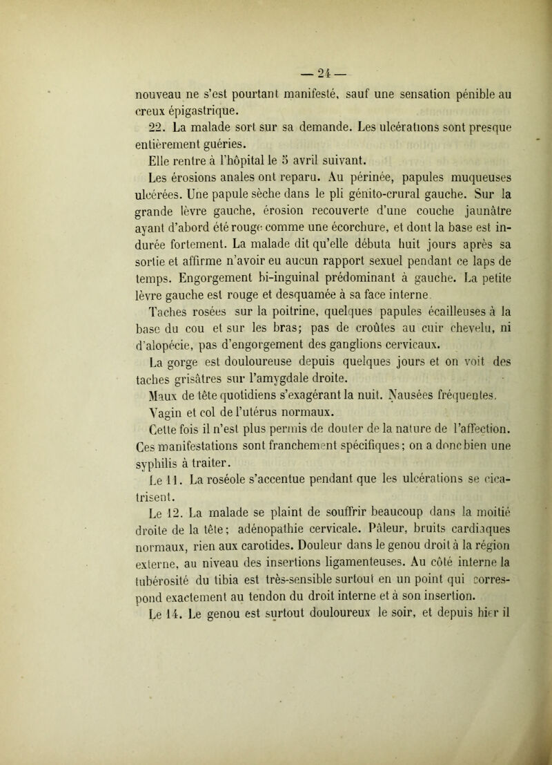 nouveau ne s’est pourtant manifesté, sauf une sensation pénible au creux épigastrique. 22. La malade sort sur sa demande. Les ulcérations sont presque entièrement guéries. Elle rentre à l’hôpital le 5 avril suivant. Les érosions anales ont reparu. Au périnée, papules muqueuses ulcérées. Une papule sèche dans le pli génito-crural gauche. Sur la grande lèvre gauche, érosion recouverte d’une couche jaunâtre ayant d’abord été rougi- comme une écorchure, et dont la base est in- durée fortement. La malade dit qu’elle débuta huit jours après sa sortie et affirme n’avoir eu aucun rapport sexuel pendant ce laps de temps. Engorgement bi-inguinal prédominant à gauche. La petite lèvre gauche est rouge et desquamée à sa face interne. Taches rosées sur la poitrine, quelques papules écailleuses à la base du cou et sur les bras; pas de croûtes au cuir chevelu, ni d’alopécie, pas d’engorgement des ganglions cervicaux. La gorge est douloureuse depuis quelques jours et on voit des taches grisâtres sur l’amygdale droite. Maux de tête quotidiens s’exagérant la nuit. Nausées fréquentes. Vagin et col de l’utérus normaux. Cette fois il n’est plus permis de douter de la nature de l’affection. Ces manifestations sont franchement spécifiques; on a doncbien une syphilis à traiter. Le 11. La roséole s’accentue pendant que les ulcérations se cica- trisent. Le 12. La malade se plaint de souffrir beaucoup dans la moitié droite de la tête ; adénopathie cervicale. Pâleur, bruits cardiaques normaux, rien aux carotides. Douleur dans le genou droit à la région externe, au niveau des insertions ligamenteuses. Au côté interne la tubérosité du tibia est très-sensible surtout en un point qui corres- pond exactement au tendon du droit interne et à son insertion. Le 14. Le genou est surtout douloureux le soir, et depuis hier il