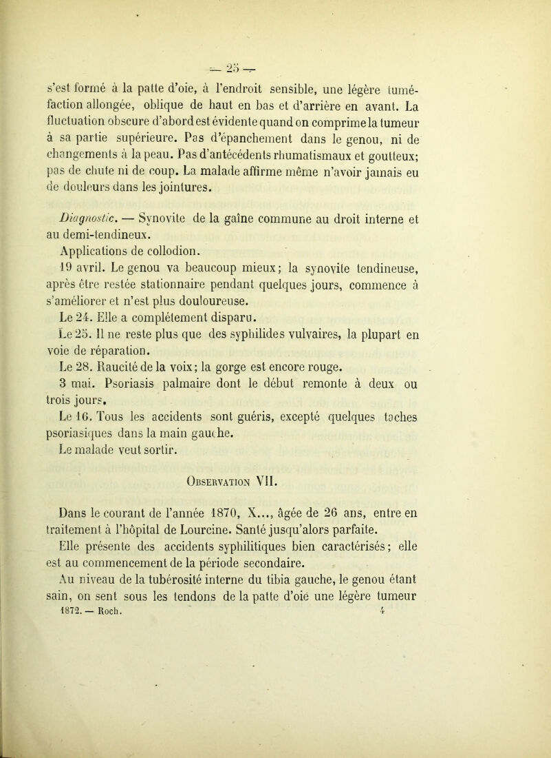 s’est formé à la patte d’oie, à l’endroit sensible, une légère tumé- faction allongée, oblique de haut en bas et d’arrière en avant. La fluctuation obscure d’abord est évidente quand on comprime la tumeur à sa partie supérieure. Pas d’épanchement dans le genou, ni de changements à la peau. Pas d’antécédents rhumatismaux et goutteux; pas de chute ni de coup. La malade affirme même n’avoir jamais eu de douleurs dans les jointures. Diagnostic. — Synovite de la gaine commune au droit interne et au demi-tendineux. Applications de eollodion. 19 avril. Le genou va beaucoup mieux; la synovite tendineuse, après être restée stationnaire pendant quelques jours, commence à s’améliorer et n’est plus douloureuse. Le 24. Elle a complètement disparu. Le 25. 11 ne reste plus que des syphilides vulvaires, la plupart en voie de réparation. Le 28. Raucité de la voix; la gorge est encore rouge. 3 mai. Psoriasis palmaire dont le début remonte à deux ou trois jours. Le 16. Tous les accidents sont guéris, excepté quelques taches psoriasiques dans la main gauche. Le malade veut sortir. Observation VII. Dans le courant de l’année 1870, X..., âgée de 26 ans, entre en traitement à l’hôpital de Lourcine. Santé jusqu’alors parfaite. Elle présente des accidents syphilitiques bien caractérisés ; elle est au commencement de la période secondaire. Au niveau de la tubérosité interne du tibia gauche, le genou étant sain, on sent sous les tendons de la patte d’oie une légère tumeur 1872. — Roch. 4