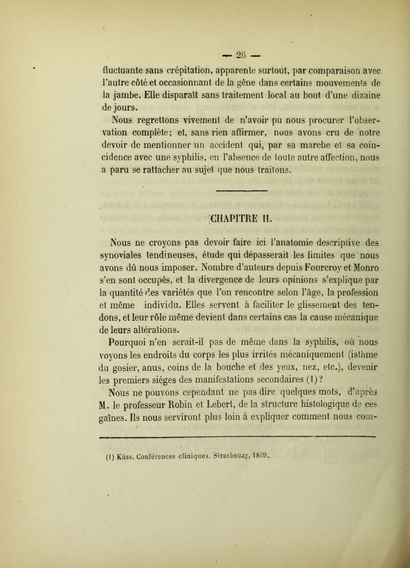 fluctuante sans crépitation, apparente surtout, par comparaison avec l’autre côté et occasionnant de la gêne dans certains mouvements de la jambe. Elle disparaît sans traitement local au bout d’une dizaine de jours. Nous regrettons vivement de n’avoir pu nous procurer l’obser- vation complète; et, sans rien affirmer, nous avons cru de notre devoir de mentionner un accident qui, par sa marche et sa coïn- cidence avec une syphilis, en l’absence de toute autre affection, nous a paru se rattacher au sujet que nous traitons. • 'CHAPITRE 11. Nous ne croyons pas devoir faire ici l’anatomie descriptive des synoviales tendineuses, étude qui dépasserait les limites que nous avons dû nous imposer. Nombre d’auteurs depuis Fourcroy et Monro s’en sont occupés, et la divergence de leurs opinions s’explique par la quantité des variétés que l’on rencontre selon l’âge, la profession et même individu. Elles servent à faciliter le glissement des ten- dons, et leur rôle même devient dans certains cas la cause mécanique de leurs altérations. Pourquoi n’en serait-il pas de même dans la syphilis, où nous voyons les endroits du corps les plus irrités mécaniquement (isthme du gosier, anus, coins de la bouche et des yeux, nez, etc.), devenir les premiers sièges des manifestations secondaires (1)? Nous ne pouvons cependant ne pas dire quelques mots, d’après M. le professeur Robin et Lebert, de la structure histologique de ces gaines. Ils nous serviront plus loin à expliquer comment nous com- (1) Küss. Conférences cliniques. Strasbsuag, 1869.