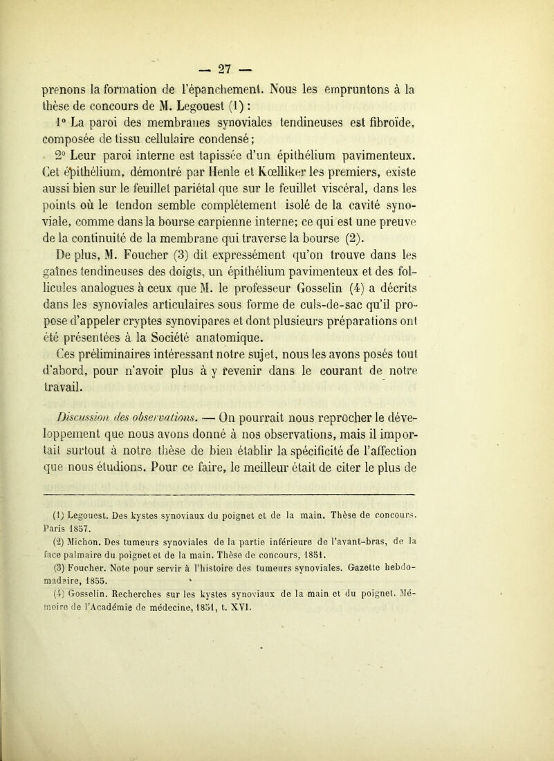 prenons la formation de l’épanchement. Nous les empruntons à la thèse de concours de M. Legouest (1) : 1° La paroi des membranes synoviales tendineuses est fibroïde, composée de tissu cellulaire condensé ; 2° Leur paroi interne est tapissée d’un épithélium pavimenteux. Cet épithélium, démontré par Henle et Kœlliker les premiers, existe aussi bien sur le feuillet pariétal que sur le feuillet viscéral, dans les points où le tendon semble complètement isolé de la cavité syno- viale, comme dans la bourse carpienne interne; ce qui est une preuve de la continuité de la membrane qui traverse la bourse (2). De plus, M. Foueher (3) dit expressément qu’on trouve dans les gaines tendineuses des doigts, un épithélium pavimenteux et des fol- licules analogues à ceux que M. le professeur Gosselin (4) a décrits dans les synoviales articulaires sous forme de culs-de-sac qu’il pro- pose d’appeler cryptes synovipares et dont plusieurs préparations ont été présentées à la Société anatomique. Ces préliminaires intéressant notre sujet, nous les avons posés tout d’abord, pour n’avoir plus à y revenir dans le courant de notre travail. Discussion des observations. — On pourrait nous reprocher le déve- loppement que nous avons donné à nos observations, mais il impor- tait surtout à notre thèse de bien établir la spécificité de l’afTection que nous étudions. Pour ce faire, le meilleur était de citer le plus de (1) Legouest. Des kystes synoviaux du poignet et de la main. Thèse de concours. Paris 1857. (2) Michon. Des tumeurs synoviales de la partie inférieure de l’avant-bras, de la face palmaire du poignet et de la main. Thèse de concours, 1851. (3) Foueher. Note pour servir à l’histoire des tumeurs synoviales. Gazette hebdo- madaire, 1855. * (4) Gosselin. Recherches sur les kystes synoviaux de la main et du poignet. Mé- moire de l’Académie de médecine, 1851, t. XVI.