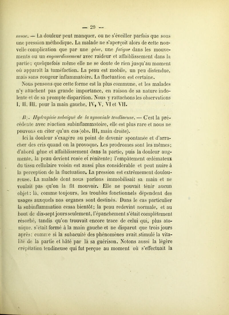 lieuse. — La douleur peut manquer, ou ne s’éveiller parfois que sous une pression méthodique. La malade ne s’aperçoit alors de cette nou- velle complication que par une gène, une fatigue dans les mouve- ments ou un engourdissement avec raideur et affaiblissement dans la partie; quelquefois même elle ne se doute de rien jusqu’au moment où apparaît la tuméfaction. La peau est mobile, un peu distendue, mais sans rougeur inflammatoire. La fluctuation est certaine. Nous pensons que cette forme est la plus commune, et les malades n’y attachent pas grande importance, en raison de sa nature indo- lente et de sa prompte disparition. Nous y rattachons les observations 1, II, 111, pour la main gauche, IV, V, VI et VII. B). Hydropisie subaiguë de la synoviale tendineuse. — C’est la pré- cédente avec réaction subinflammatoire, elle est plus rare et nous ne pouvons en citer qu’un cas(obs. 111, main droite). Ici la douleur s’exagère au point de devenir spontanée et d’arra- cher des cris quand on la provoque. Les prodromes sont les mêmes; d’abord gêne et affaiblissement dans la partie, puis la douleur aug- mente, la peau devient rosée et rénitente; l’empâtement œdémateux du tissu cellulaire voisin est aussi plus considérable et peut nuire à la perception de la fluctuation. La pression est extrêmement doulou- reuse. La malade dont nous parlons immobilisait sa main et ne voulait pas qu’on la fît mouvoir. Elle ne pouvait tenir aucun objet : là, comme toujours, les troubles fonctionnels dépendent des usages auxquels nos organes sont destinés. Dans le cas particulier la subinflammation cessa bientôt; la peau redevint normale, et au bout de dix-sept jours seulement, l’épanchement s’était complètement résorbé, tandis qu’on trouvait encore trace de celui qui, plus ato- nique, s’était formé à la main gauche et ne disparut que trois jours après: comme si la subacuilé des phénomènes avait stimulé la vita- lité de la partie et hâté par là sa guérison. Notons aussi la légère crépitation tendineuse qui fut perçue au moment où s’effectuait la