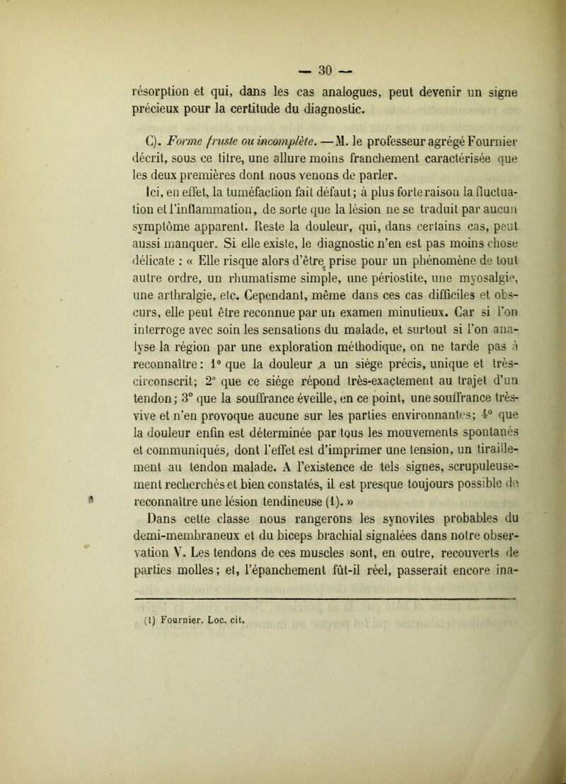 résorption et qui, dans les cas analogues, peut devenir un signe précieux pour la certitude du diagnostic. C). Forme fruste ou incomplète. —M. le professeur agrégé Fournier décrit, sous ce titre, une allure moins franchement caractérisée que les deux premières dont nous venons de parler. Ici, en effet, la tuméfaction fait défaut ; à plus forte raison la fluctua- tion et l’inflammation, de sorte que la lésion ne se traduit par aucun symptôme apparent. Reste la douleur, qui, dans certains cas, peut aussi manquer. Si elle existe, le diagnostic n’en est pas moins chose délicate : « Elle risque alors d’êtrev prise pour un phénomène de tout autre ordre, un rhumatisme simple, une périostite, une myosalgie, une arthralgie, etc. Cependant, même dans ces cas difficiles et obs- curs, elle peut être reconnue par un examen minutieux. Car si l’on interroge avec soin les sensations du malade, et surtout si l’on ana- lyse la région par une exploration méthodique, on ne tarde pas à reconnaître : 1° que la douleur ,a un siège précis, unique et très- circonscrit; 2° que ce siège répond très-exactement au trajet d’un tendon; 3° que la souffrance éveille, en ce point, une souffrance très- vive et n’en provoque aucune sur les parties environnantes; 4° que la douleur enfin est déterminée par tous les mouvements spontanés et communiqués, dont l’effet est d’imprimer une tension, un tiraille- ment au tendon malade. A l’existence de tels signes, scrupuleuse- ment recherchés et bien constatés, il est presque toujours possible de reconnaître une lésion tendineuse (1). » Dans cette classe nous rangerons les synovites probables du demi-membraneux et du biceps brachial signalées dans notre obser- vation V. Les tendons de ces muscles sont, en outre, recouverts de parties molles; et, l’épanchement fût-il réel, passerait encore ina-