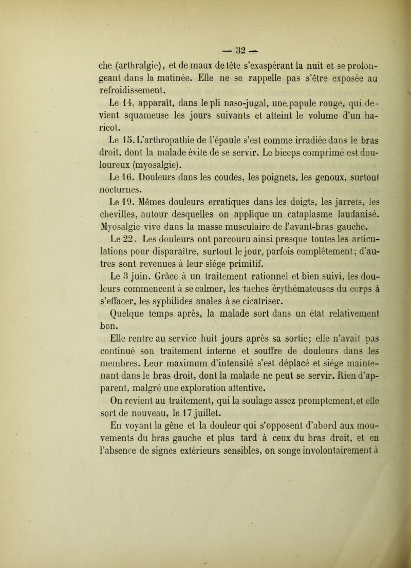 che (arthralgie), et de maux de tête s’exaspérant la nuit et se prolon- geant dans la matinée. Elle ne se rappelle pas s’être exposée au refroidissement. Le 14, apparaît, dans le pli naso-jugal, une papule rouge, qui de- vient squameuse les jours suivants et atteint le volume d’un ha- ricot. Le lo.L’arthropathie de l’épaule s’est comme irradiée dans le bras droit, dont la malade évite de se servir. Le biceps comprimé est dou- loureux (myosalgie). Le 16. Douleurs dans les coudes, les poignets, les genoux, surtout nocturnes. Le 19. Mêmes douleurs erratiques dans les doigts, les jarrets, les chevilles, autour desquelles on applique un cataplasme laudanisé. Myosalgie vive dans la masse musculaire de l’avant-bras gauche. Le 22. Les douleurs ont parcouru ainsi presque toutes les articu- lations pour disparaître, surtout le jour, parfois complètement; d’au- tres sont revenues à leur siège primitif. Le 3 juin. Grâce à un traitement rationnel et bien suivi, les dou- leurs commencent à se calmer, les taches érythémateuses du corps à s’effacer, les syphilides anales à se cicatriser. Quelque temps après, la malade sort dans un état relativement bon. Elle rentre au service huit jours après sa sortie; elle n’avait pas continué son traitement interne et souffre de douleurs dans les membres. Leur maximum d’intensité s’est déplacé et siège mainte- nant dans le bras droit, dont la malade ne peut se servir. Rien d’ap- parent, malgré une exploration attentive. On revient au traitement, qui la soulage assez promptement,et elle sort de nouveau, le 17 juillet. En voyant la gêne et la douleur qui s’opposent d’abord aux mou- vements du bras gauche et plus tard à ceux du bras droit, et en l’absence de signes extérieurs sensibles, on songe involontairement à