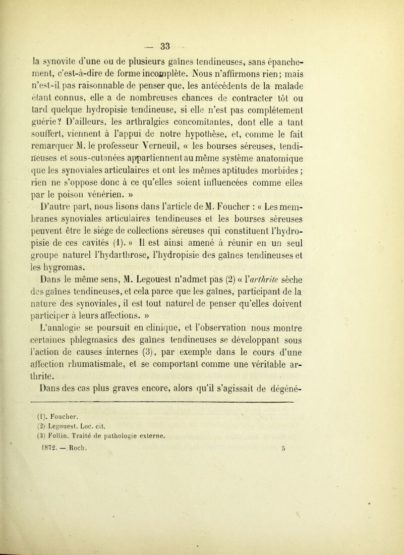 la synovite d’une ou de plusieurs gaines tendineuses, sans épanche- ment, c’est-cà-dire de forme incomplète. Nous n’affirmons rien; mais n’est-il pas raisonnable de penser que, les antécédents de la malade étant connus, elle a de nombreuses chances de contracter tôt ou tard quelque hydropisie tendineuse, si elle n’est pas complètement guérie? D’ailleurs, les arthralgies concomitantes, dont elle a tant souffert, viennent à l’appui de notre hypothèse, et, comme le fait remarquer M. le professeur Yerneuil, « les bourses séreuses, tendi- neuses et sous-cutanées appartiennent au même système anatomique que les synoviales articulaires et ont les mêmes aptitudes morbides ; rien ne s’oppose donc à ce qu’elles soient influencées comme elles par le poison vénérien. » D’autre part, nous lisons dans l’article de M. Fouchcr : « Les mem- branes synoviales articulaires tendineuses et les bourses séreuses peuvent être le siège de collections séreuses qui constituent l’hydro- pisie de ces cavités (1). » Il est ainsi amené à réunir en un seul groupe naturel l’hydarthrose, l’hydropisie des gaines tendineuses et les hygromas. Dans le même sens, M. Legouest n’admet pas (2) « l'arthrite sèche des gaines tendineuses, et cela parce que les gaines, participant de la nature des synoviales, il est tout naturel de penser qu’elles doivent participer à leurs affections. » L’analogie se poursuit en clinique, et l’observation nous montre certaines phlegmasies des gaines tendineuses se développant sous l'action de causes internes (3), par exemple dans le cours d’une affection rhumatismale, et se comportant comme une véritable ar- thrite. Dans des cas plus graves encore, alors qu’il s’agissait de dégéné- (1) . Foucher. (2) Legouest. Loc. cit. (3) Follin. Traité de pathologie externe. 1872. —. Roch. 5