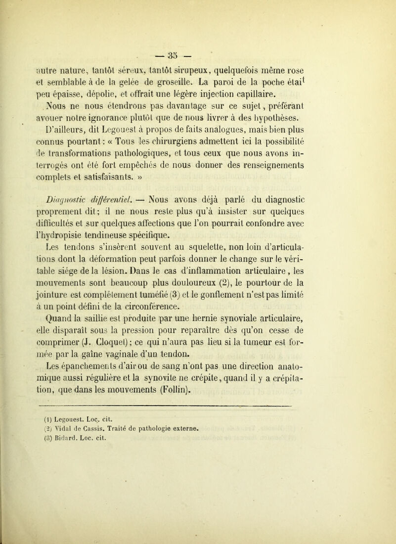 autre nature, tantôt séreux, tantôt sirupeux, quelquefois même rose et semblable à de la gelée de groseille. La paroi de la poche étai* peu épaisse, dépolie, et offrait une légère injection capillaire. Nous ne nous étendrons pas davantage sur ce sujet, préférant avouer notre ignorance plutôt que de nous livrer à des hypothèses. D’ailleurs, dit Legouest à propos de faits analogues, mais bien plus connus pourtant : « Tous les chirurgiens admettent ici la possibilité de transformations pathologiques, et tous ceux que nous avons in- terrogés ont été fort empêchés de nous donner des renseignements complets et satisfaisants. » Diagnostic différentiel. — Nous avons déjà parlé du diagnostic proprement dit ; il ne nous reste plus qu’à insister sur quelques difficultés et sur quelques affections que l’on pourrait confondre avec l’hydropisie tendineuse spécifique. Les tendons s’insèrent souvent au squelette, non loin d’articula- tions dont la déformation peut parfois donner le change sur le véri- table siège de la lésion. Dans le cas d’inflammation articulaire, les mouvements sont beaucoup plus douloureux (2), le pourtour de la jointure est complètement tuméfié (3) et le gonflement n’est pas limité à un point défini de la circonférence. Quand la saillie est produite par une hernie synoviale articulaire, elle disparaît sous la pression pour reparaître dès qu’on cesse de comprimer (J. Cloquet) ; ce qui n’aura pas lieu si la tumeur est for- mée par la gaîne vaginale d’un tendon. Les épanchements d’air ou de sang n’ont pas une direction anato- mique aussi régulière et la synovite ne crépite, quand il y a crépita- tion, que dans les mouvements (Follin). (1) Legouest. Loc. cit. (2) Vidal de Cassis. Traité de pathologie externe. (?.) Bidard. Loc. cit.