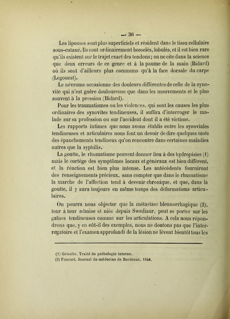 Les lipomes sont plus superficiels et résident dans le tissu cellulaire sous-cutané. Ils sont ordinairement bosselés, lobulés, et il est bien rare qu’ils existent sur le trajet exact des tendons ; on ne cite dans la science que deux erreurs de ce genre et à la paume de la main (Bidard) où ils sont d’ailleurs plus communs qu’à la face dorsale du carpe (Legouest). Le névrome occasionne des douleurs différentes de celle de la syno- vite qui n’est guère douloureuse que dans les mouvements et le plus souvent à la pression (Bidard). Pour les traumatismes ou les violences, qui sont les causes les plus ordinaires des synovites tendineuses, il suffira d’interroger le ma- lade sur sa profession ou sur l’accident dont il a été victime. Les rapports intimes que nous avons établis entre les synoviales tendineuses et articulaires nous font un devoir de dire quelques mots des épanchements tendineux qu’on rencontre dans certaines maladies autres que la syphilis. La goutte, le rhumatisme peuvent donner lieu à des hydropisies (1) mais le cortège des symptômes locaux et généraux est bien différent, et la réaction est bien plus intense. Les antécédents fourniront des renseignements précieux, sans compter que dans le rhumatisme la marche de l’affection tend à devenir chronique, et que, dans la goutte, il y aura toujours en même temps des déformations articu- laires. On pourra nous objecter que la métastase blennorrhagique (2), tour à tour admise et niée depuis Swediaur, peut se porter sur les gaines tendineuses comme sur les articulations. A cela nous répon- drons que, y en eût-il des exemples, nous ne doutons pas que l’inter- rogatoire et l’examen approfondi de la lésion ne lèvent bientôt tous les (l) Grisolle. Traité de pathologie interne. (“2) Foucart. Journal de médecine de Bordeaux, 1846.
