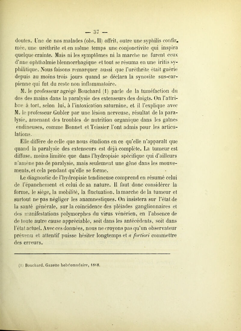 mée, une uréthrite et en même temps une conjonctivite qui inspira quelque crainte. Mais ni les symptômes ni la marche ne furent ceux d’nne ophthalmie blennorrhagique et tout se résuma en une iritis sy- philitique. Nous faisons remarquer aussi que i’uréthrite était guérie depuis au moins trois jours quand se déclara la synovite sus-car- pienne qui fut du reste non inflammatoire. M. le professeur agrégé Bouchard (1) parle de la tuméfaction du dos des mains dans la paratysie des extenseurs des doigts. On l’attri- bue à tort, selon lui, à l’intoxication saturnine, et il l’explique avec M. le professeur Gubler par une lésion nerveuse, résultat de la para- lysie, amenant des troubles de nutrition organique dans les gaines endineuses, comme Bonnet et Teissier l’ont admis pour les articu- lations. Elle diffère de celle que nous étudions en ce qu’elle n’apparaît que quand la paralysie des extenseurs est déjà complète. La tumeur est diffuse, moins limitée que dans l’hydropisie spécifique qui d’ailleurs n’amène pas de paralysie, mais seulement une gêne dans les mouve- ments, et cela pendant quelle se forme. Le diagnostic de l’hydropisie tendineuse comprend en résumé celui de l’épanchement et celui de sa nature. 11 faut donc considérer la forme, le siège, la mobilité, la fluctuation, la marche de la tumeur et surtout ne pas négliger les anamnestiques. On insistera sur l’état de la santé générale, sur la coïncidence des pléiades ganglionnaires et des manifestations polymorphes du virus vénérien, en l’absence de de toute autre cause appréciable, soit dans les antécédents, soit dans l’état actuel. Avec ces données, nous ne croyons pas qu’un observateur prévenu et attentif puisse hésiter longtemps et a fortiori commettre des erreurs. (I) Bouchard. Gazette hebdomadaire, -1868.