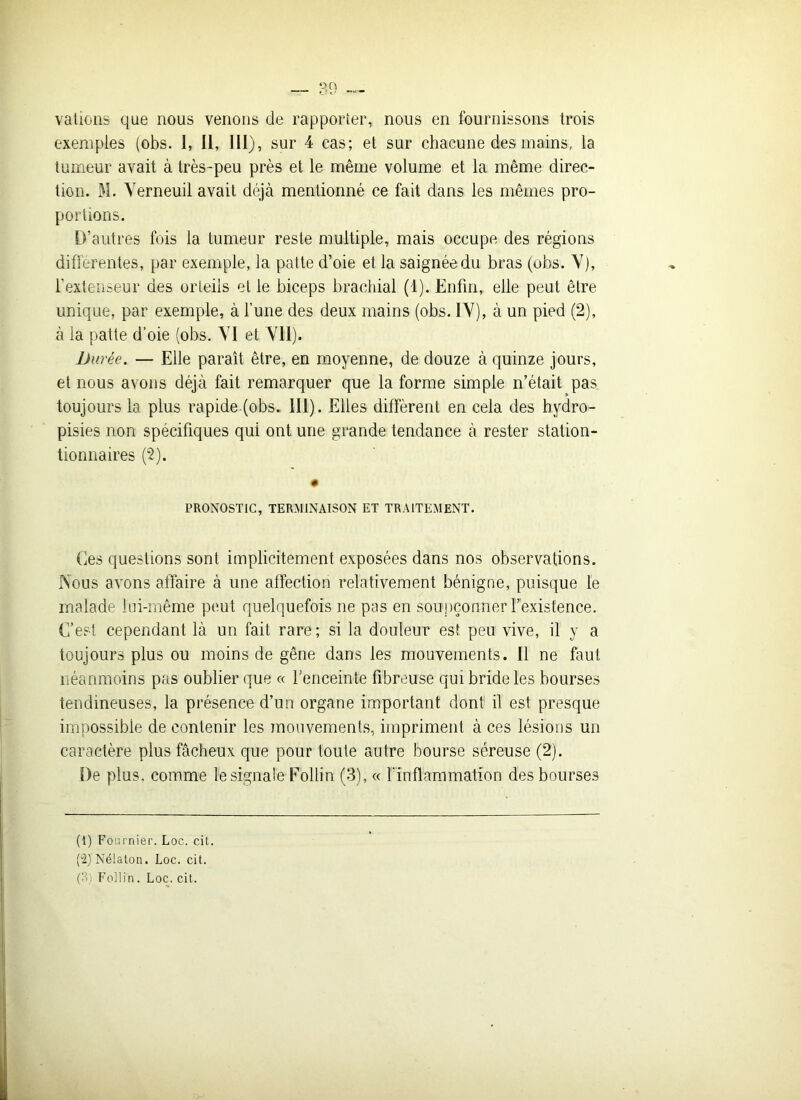 vations que nous venons de rapporter, nous en fournissons trois exemples (obs. 1, II, III), sur 4 cas; et sur chacune des mains, la tumeur avait à très-peu près et le même volume et la même direc- tion. M. Yerneuil avait déjà mentionné ce fait dans les mêmes pro- portions. D’autres fois la tumeur reste multiple, mais occupe des régions différentes, par exemple, la patte d’oie et la saignée du bras (obs. Y), l’extenseur des orteils et le biceps brachial (1). Enfin, elle peut être unique, par exemple, à l’une des deux mains (obs. IY), à un pied (2), à la patte d’oie (obs. YI et Vil). Durée. — Elle paraît être, en moyenne, de douze à quinze jours, et nous avons déjà fait remarquer que la forme simple n’était pas toujours la plus rapide (obs. III). Elles diffèrent en cela des bydro- pisies non spécifiques qui ont une grande tendance à rester station- tionnaires (2). • PRONOSTIC, TERMINAISON ET TRAITEMENT. Ces questions sont implicitement exposées dans nos observations. Nous avons affaire à une affection relativement bénigne, puisque le malade lui-même peut quelquefois ne pas en soupçonner l’existence. C’est cependant là un fait rare; si la douleur est. peu vive, il y a toujours plus ou moins de gêne dans les mouvements. Il ne faut néanmoins pas oublier que « l’enceinte fibreuse qui bride les bourses tendineuses, la présence d’un organe important dont il est presque impossible de contenir les mouvements, impriment à ces lésions un caractère plus fâcheux que pour toute autre bourse séreuse (2). De plus, comme le signale Follin (3), « l'inflammation des bourses (1) Fournier. Loc. cit. (u2)Né!aton. Loc. cit. (3) Follin. Loc. cit.