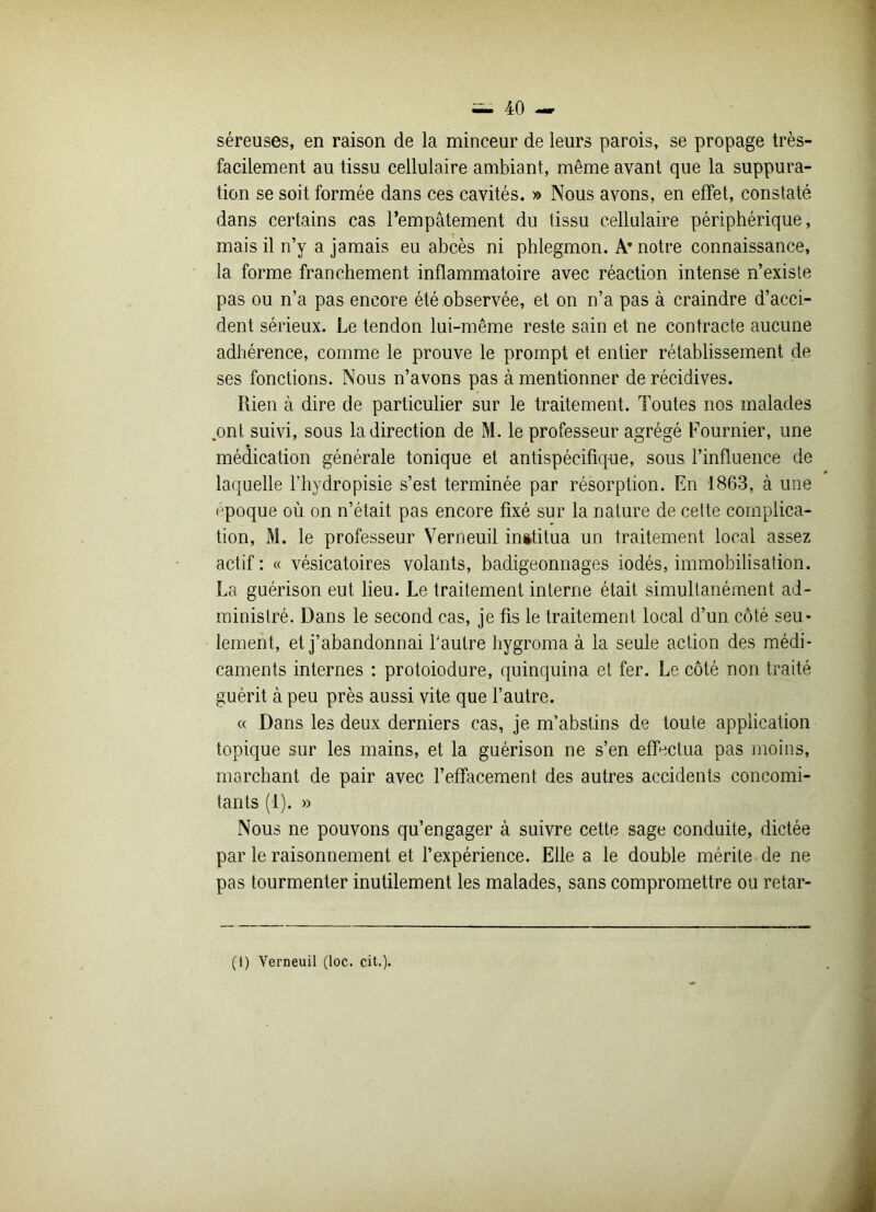 séreuses, en raison de la minceur de leurs parois, se propage très- facilement au tissu cellulaire ambiant, même avant que la suppura- tion se soit formée dans ces cavités. » Nous avons, en effet, constaté dans certains cas l’empâtement du tissu cellulaire périphérique, mais il n’v a jamais eu abcès ni phlegmon. A* notre connaissance, la forme franchement inflammatoire avec réaction intense n’existe pas ou n’a pas encore été observée, et on n’a pas à craindre d’acci- dent sérieux. Le tendon lui-même reste sain et ne contracte aucune adhérence, comme le prouve le prompt et entier rétablissement de ses fonctions. Nous n’avons pas à mentionner de récidives. Rien à dire de particulier sur le traitement. Toutes nos malades .ont suivi, sous la direction de M. le professeur agrégé Fournier, une médication générale tonique et antispécifique, sous l’influence de laquelle l’hydropisie s’est terminée par résorption. En 1863, à une époque où on n’était pas encore fixé sur la nature de cette complica- tion, M. le professeur Verneuil inititua un traitement local assez actif : « vésicatoires volants, badigeonnages iodés, immobilisation. La guérison eut lieu. Le traitement interne était simultanément ad- ministré. Dans le second cas, je fis le traitement local d’un côté seu- lement, et j’abandonnai l'autre hygroma à la seule action des médi- caments internes : protoiodure, quinquina et fer. Le côté non traité guérit à peu près aussi vite que l’autre. « Dans les deux derniers cas, je m’abstins de toute application topique sur les mains, et la guérison ne s’en effectua pas moins, marchant de pair avec l’effacement des autres accidents concomi- tants (1). » Nous ne pouvons qu’engager à suivre cette sage conduite, dictée par le raisonnement et l’expérience. Elle a le double mérite de ne pas tourmenter inutilement les malades, sans compromettre ou retar- (1) Verneuil (loc. cit.).