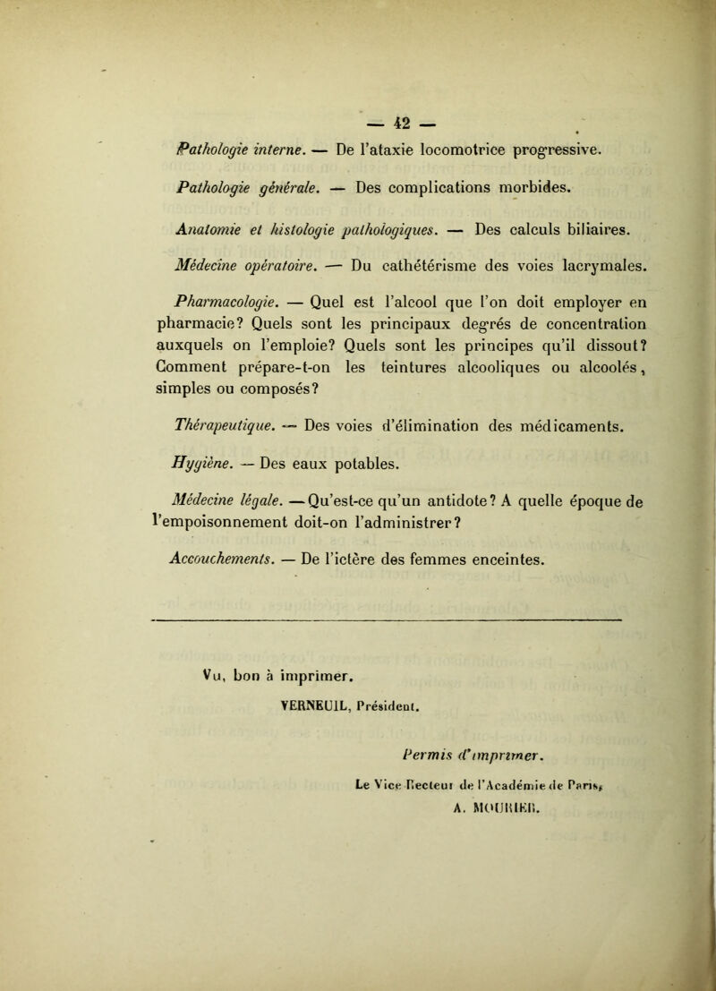 Pathologie interne. — De l’ataxie locomotrice progressive. Pathologie générale. — Des complications morbides. Anatomie et histologie pathologiques. — Des calculs biliaires. Médecine opératoire. — Du cathétérisme des voies lacrymales. Pharmacologie. — Quel est l’alcool que l’on doit employer en pharmacie? Quels sont les principaux degrés de concentration auxquels on l’emploie? Quels sont les principes qu’il dissout? Gomment prépare-t-on les teintures alcooliques ou alcoolés, simples ou composés? Thérapeutique. — Des voies d’élimination des médicaments. Hygiène. — Des eaux potables. Médecine légale. —Qu’est-ce qu’un antidote? A quelle époque de l’empoisonnement doit-on l’administrer? Accouchements. — De l’ictère des femmes enceintes. Vu, bon à imprimer. YERNEU1L, Président. Permis (Cimprimer. Le Vice Tîecleut de l’Académie de Pans* A. MOUIUKIÎ.