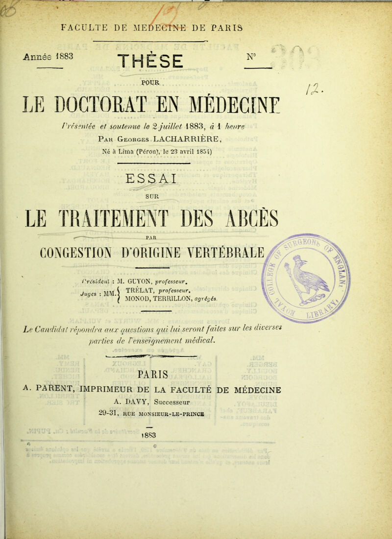 ■s, FACULTE DE MEDECINE DE PARIS Année 1883 THÈSE NG POUR LE DOCTORAT EN MÉDECINE Présentée et soutenue le 2 juillet 1883, à 1 heure Pau Georges LACHARR1ÈRE, Né à Lima (Pérou), le 23 avril 1854) a ESSAI SUR LE TRAITEMENT DES ABCÈS PAU CONGESTION D’ORIGINE VERTÉBRALE i'rcsidenl : M. GUYON, professeur. Juges : MM.. TRÉLAT, professeur. MONOD, TERR1LLON, agrégés. Le Candidat répondra aux questions qui lui seront faites sur les diverses parties de T enseignement médical. PARIS A. PARENT, IMPRIMEUR DE LA FACULTÉ DE MÉDECINE A. DÀVY, Successeur 29-31, RUE MONSIEUR-LE-PRINCE «883