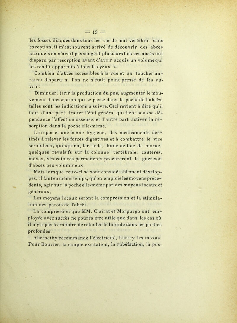 les fosses iliaques dans tous les cas de mal vertébral sans exception, il m’est souvent arrivé de découvrir des abcès auxquelson n’avait passongéet plusieurs fois ces abcès ont disparu par résorption avant d’avoir acquis un volume qui les rendit apparents à tous les yeux ». Combien d’abcès accessibles à la vue et au toucLer au- raient disparu si l’on ne s’était point pressé de les ou- vrir ! Diminuer, tarir la production du pus, augmenter le mou- vement d’absorption qui se passe dans la pochede l’abcès, telles sont les indications à suivre. Ceci revient à dire qu’il faut, d’une part, traiter l’état général qui tient sous sa dé- pendance l’affection osseuse, et d’autre part activer la ré- sorption dans la poche elle-même. Le repos et une bonne hygiène, des médicaments des- tinés à relever les forces digestives et à combattre le vice scrofuleux, quinquina, fer, iode, huile de foie de morue, quelques révulsifs sur la colonne vertébrale, cautères, moxas. vésicatoires permanents procureront la guérison d’abcès peu volumineux. Mais lorsque ceux-ci se sont considérablement dévelop- pés, il fauten même temps, qu’on emploielesmoyensprécé- dents, agir sur la pocheelle-même par des moyens locaux et généraux, Les moyens locaux seront la compression et la stimula- tion des parois de l’abcès. La compression que MM. Clairat et Morpurgo ont em- ployée avec succès ne pourra être utile que dans les cas où il n’y a pas à craindre de refouler le liquide dans les parties profondes. Abernethy recommande l’électricité, Larrey les moxas. Pour Bouvier, la simple excitation, la rubéfaction, la pus-